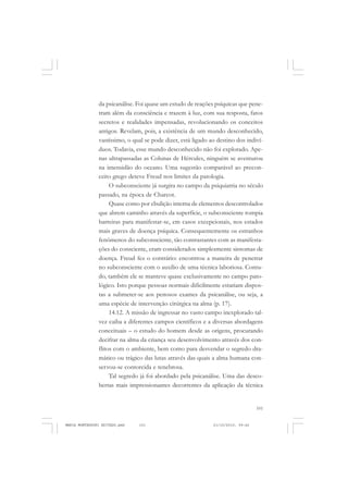 101
COLEÇÃO EDUCADORES
da psicanálise. Foi quase um estudo de reações psíquicas que pene-
tram além da consciência e trazem à luz, com sua resposta, fatos
secretos e realidades impensadas, revolucionando os conceitos
antigos. Revelam, pois, a existência de um mundo desconhecido,
vastíssimo, o qual se pode dizer, está ligado ao destino dos indiví-
duos. Todavia, esse mundo desconhecido não foi explorado. Ape-
nas ultrapassadas as Colunas de Hércules, ninguém se aventurou
na imensidão do oceano. Uma sugestão comparável ao precon-
ceito grego deteve Freud nos limites da patologia.
O subconsciente já surgira no campo da psiquiatria no século
passado, na época de Charcot.
Quase como por ebulição interna de elementos descontrolados
que abrem caminho através da superfície, o subconsciente rompia
barreiras para manifestar-se, em casos excepcionais, nos estados
mais graves de doença psíquica. Consequentemente os estranhos
fenômenos do subconsciente, tão contrastantes com as manifesta-
ções do consciente, eram considerados simplesmente sintomas de
doença. Freud fez o contrário: encontrou a maneira de penetrar
no subconsciente com o auxílio de uma técnica laboriosa. Contu-
do, também ele se manteve quase exclusivamente no campo pato-
lógico. Isto porque pessoas normais dificilmente estariam dispos-
tas a submeter-se aos penosos exames da psicanálise, ou seja, a
uma espécie de intervenção cirúrgica na alma (p. 17).
14.12. A missão de ingressar no vasto campo inexplorado tal-
vez caiba a diferentes campos científicos e a diversas abordagens
conceituais – o estudo do homem desde as origens, procurando
decifrar na alma da criança seu desenvolvimento através dos con-
flitos com o ambiente, bem como para desvendar o segredo dra-
mático ou trágico das lutas através das quais a alma humana con-
servou-se contorcida e tenebrosa.
Tal segredo já foi abordado pela psicanálise. Uma das desco-
bertas mais impressionantes decorrentes da aplicação da técnica
MARIA MONTESSORI EDITADO.pmd 21/10/2010, 09:42101
 