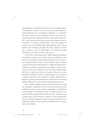 102
ANTONIO GRAMSCI
psicanalítica foi a da origem das psicoses na remota idade infantil.
As recordações extraídas do inconsciente revelavam sofrimentos
infantis diferentes dos normalmente conhecidos e tão afastados
da opinião dominante que resultaram na parte mais impressio-
nantemente revolucionária dentre todas as descobertas da psicaná-
lise. Eram sofrimentos de natureza puramente psíquica: lentos e
constantes. E totalmente despercebidos como fatos capazes de
resultar numa personalidade adulta psiquicamente doente. Era a
repressão da atividade espontânea da criança, devida ao adulto
que a domina e, por isso, relacionada com o adulto que maior
influência exerce sobre a criança: a mãe (p. 18).
14.13. Não se trata de percorrer a difícil senda da investigação
de indivíduos doentes, mas de abrir espaço na realidade da vida
humana, orientada no sentido da criança psíquica. O que se apresen-
ta no problema prático é toda a vida do homem, em sua evolução
a partir do nascimento. Desconhece-se a página da história da hu-
manidade que narra a aventura do homem psíquico: a criança sensí-
vel que encontra seus obstáculos e se vê imersa em conflitos insupe-
ráveis com o adulto mais forte que ela, que a domina sem a com-
preender. É a página em branco, na qual ainda não se escreveram os
sofrimentos ignorados que perturbam o campo espiritual puro e
delicado da criança, estruturando-lhe no subconsciente um homem
inferior, diferente do que lhe teria sido destinado pela natureza.
Esse complexo problema é ilustrado pela psicanálise, mas não
lhe está ligado. A psicanálise limita-se ao conceito de doença e de
medicina curativa. No que concerne à psicanálise, o problema da
criança implica uma profilaxia porque se relaciona com o trata-
mento normal e geral da infância como um todo - tratamento que
contribui para evitar obstáculos, conflitos e suas consequências,
que são as doenças psíquicas das quais se ocupa a psicanálise, ou os
simples desequilíbrios morais, que ela considera extensivos a quase
toda a humanidade.
MARIA MONTESSORI EDITADO.pmd 21/10/2010, 09:42102
 