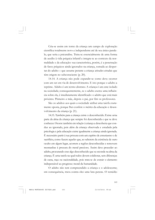 103
COLEÇÃO EDUCADORES
Cria-se assim em torno da criança um campo de exploração
científica totalmente novo e independente até de seu único parale-
lo, que seria a psicanálise. Trata-se essencialmente de uma forma
de auxílio à vida psíquica infantil e integra-se ao contexto da nor-
malidade e da educação: sua característica, porém, é a penetração
de fatos psíquicos ainda ignorados na criança, somada ao desper-
tar do adulto – que assume perante a criança atitudes erradas que
têm origem no subconsciente (p. 20).
14.14. A criança não pode expandir-se como deve ocorrer
com um ser em via de desenvolvimento. E isto porque o adulto a
reprime. Adulto é um termo abstrato. A criança é um ente isolado
na sociedade; consequentemente, se o adulto exerce uma influên-
cia sobre ela, é imediatamente identificado: o adulto que está mais
próximo. Primeiro a mãe, depois o pai, por fim os professores.
São os adultos aos quais a sociedade atribui uma tarefa exata-
mente oposta, porque lhes confere o mérito da educação e desen-
volvimento da criança (p. 21).
14.15. Também para a criança existe o desconhecido. Existe urna
parte da alma da criança que sempre foi desconhecida e que se deve
conhecer. Ocorre também em relação à criança a descoberta que con-
duz ao ignorado, pois além da criança observada e estudada pela
psicologia e pela educação existe igualmente a criança ainda ignorada.
É necessário partir à sua procura com um espírito de entusiasmo e de
sacrifício, como fazem aqueles que, ao saberem da existência de ouro
oculto em algum lugar, acorrem a regiões desconhecidas e removem
montanhas à procura do metal precioso. Assim deve proceder ao
adulto, procurando esse algo desconhecido que se esconde na alma da
criança. É urna tarefa na qual todos devem colaborar, sem diferenças
de casta, raça ou nacionalidade, pois trata-se de extrair o elemento
indispensável ao progresso moral da humanidade.
O adulto não tem compreendido a criança e o adolescente;
em consequência, trava contra eles uma luta perene. O remédio
MARIA MONTESSORI EDITADO.pmd 21/10/2010, 09:42103
 