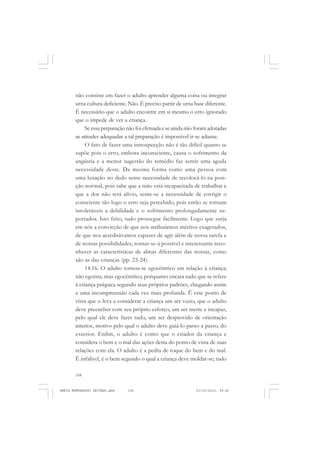 104
ANTONIO GRAMSCI
não consiste em fazer o adulto aprender alguma coisa ou integrar
urna cultura deficiente. Não. É preciso partir de urna base diferente.
É necessário que o adulto encontre em si mesmo o erro ignorado
que o impede de ver a criança.
Se essa preparação não foi efetuada e se ainda não foram adotadas
as atitudes adequadas a tal preparação é impossível ir-se adiante.
O fato de fazer uma introspecção não é tão difícil quanto se
supõe pois o erro, embora inconsciente, causa o sofrimento da
angústia e a menor sugestão do remédio faz sentir uma aguda
necessidade deste. Da mesma forma como uma pessoa com
uma luxação no dedo sente necessidade de recolocá-lo na posi-
ção normal, pois sabe que a mão está incapacitada de trabalhar e
que a dor não terá alívio, sente-se a necessidade de corrigir o
consciente tão logo o erro seja percebido, pois então se tornam
intoleráveis a debilidade e o sofrimento prolongadamente su-
portados. Isto feito, tudo prossegue facilmente. Logo que surja
em nós a convicção de que nos atribuíamos méritos exagerados,
de que nos acreditávamos capazes de agir além de nossa tarefa e
de nossas possibilidades, tornar-se-á possível e interessante reco-
nhecer as características de almas diferentes das nossas, como
são as das crianças (pp. 23-24).
14.16. O adulto tornou-se egocêntrico em relação à criança;
não egoísta, mas egocêntrico, porquanto encara tudo que se refere
à criança psíquica segundo seus próprios padrões, chegando assim
a uma incompreensão cada vez mais profunda. Ë esse ponto de
vista que o leva a considerar a criança um ser vazio, que o adulto
deve preencher com seu próprio esforço, um ser inerte e incapaz,
pelo qual ele deve fazer tudo, um ser desprovido de orientação
interior, motivo pelo qual o adulto deve guiá-lo passo a passo, do
exterior. Enfim, o adulto é como que o criador da criança e
considera o bem e o mal das ações desta do ponto de vista de suas
relações com ela. O adulto é a pedra de toque do bem e do mal.
É infalível, é o bem segundo o qual a criança deve moldar-se; tudo
MARIA MONTESSORI EDITADO.pmd 21/10/2010, 09:42104
 