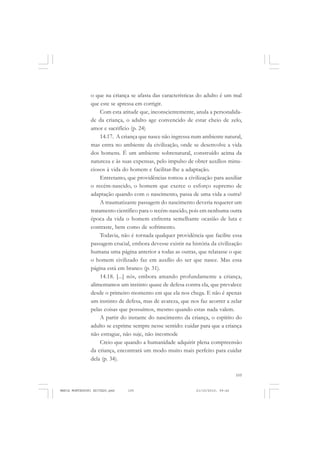 105
COLEÇÃO EDUCADORES
o que na criança se afasta das características do adulto é um mal
que este se apressa em corrigir.
Com esta atitude que, inconscientemente, anula a personalida-
de da criança, o adulto age convencido de estar cheio de zelo,
amor e sacrifício (p. 24)
14.17. A criança que nasce não ingressa num ambiente natural,
mas entra no ambiente da civilização, onde se desenvolve a vida
dos homens. É um ambiente sobrenatural, construído acima da
natureza e às suas expensas, pelo impulso de obter auxílios minu-
ciosos à vida do homem e facilitar-lhe a adaptação.
Entretanto, que providências tomou a civilização para auxiliar
o recém-nascido, o homem que exerce o esforço supremo de
adaptação quando com o nascimento, passa de uma vida a outra?
A traumatizante passagem do nascimento deveria requerer um
tratamento científico para o recém-nascido, pois em nenhuma outra
época da vida o homem enfrenta semelhante ocasião de luta e
contraste, bem como de sofrimento.
Todavia, não é tornada qualquer providência que facilite essa
passagem crucial, embora devesse existir na história da civilização
humana uma página anterior a todas as outras, que relatasse o que
o homem civilizado faz em auxílio do ser que nasce. Mas essa
página está em branco (p. 31).
14.18. [...] nós, embora amando profundamente a criança,
alimentamos um instinto quase de defesa contra ela, que prevalece
desde o primeiro momento em que ela nos chega. E não é apenas
um instinto de defesa, mas de avareza, que nos faz acorrer a zelar
pelas coisas que possuímos, mesmo quando estas nada valem.
A partir do instante do nascimento da criança, o espírito do
adulto se exprime sempre nesse sentido: cuidar para que a criança
não estrague, não suje, não incomode
Creio que quando a humanidade adquirir plena compreensão
da criança, encontrará um modo muito mais perfeito para cuidar
dela (p. 34).
MARIA MONTESSORI EDITADO.pmd 21/10/2010, 09:42105
 