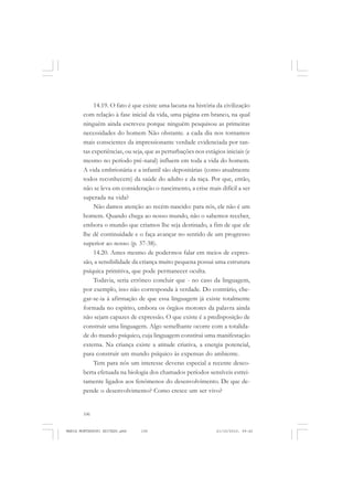 106
ANTONIO GRAMSCI
14.19. O fato é que existe uma lacuna na história da civilização
com relação à fase inicial da vida, uma página em branco, na qual
ninguém ainda escreveu porque ninguém pesquisou as primeiras
necessidades do homem Não obstante. a cada dia nos tornamos
mais conscientes da impressionante verdade evidenciada por tan-
tas experiências, ou seja, que as perturbações nos estágios iniciais (e
mesmo no período pré-natal) influem em toda a vida do homem.
A vida embrionária e a infantil são depositárias (como atualmente
todos reconhecem) da saúde do adulto e da raça. Por que, então,
não se leva em consideração o nascimento, a crise mais difícil a ser
superada na vida?
Não damos atenção ao recém-nascido: para nós, ele não é um
homem. Quando chega ao nosso mundo, não o sabemos receber,
embora o mundo que criamos lhe seja destinado, a fim de que ele
lhe dê continuidade e o faça avançar no sentido de um progresso
superior ao nosso (p. 37-38).
14.20. Antes mesmo de podermos falar em meios de expres-
são, a sensibilidade da criança muito pequena possui uma estrutura
psíquica primitiva, que pode permanecer oculta.
Todavia, seria errôneo concluir que - no caso da linguagem,
por exemplo, isso não corresponda à verdade. Do contrário, che-
gar-se-ia à afirmação de que essa linguagem já existe totalmente
formada no espírito, embora os órgãos motores da palavra ainda
não sejam capazes de expressão. O que existe é a predisposição de
construir uma linguagem. Algo semelhante ocorre com a totalida-
de do mundo psíquico, cuja linguagem constitui uma manifestação
externa. Na criança existe a atitude criativa, a energia potencial,
para construir um mundo psíquico às expensas do ambiente.
Tem para nós um interesse deveras especial a recente desco-
berta efetuada na biologia dos chamados períodos sensíveis estrei-
tamente ligados aos fenômenos do desenvolvimento. De que de-
pende o desenvolvimento? Como cresce um ser vivo?
MARIA MONTESSORI EDITADO.pmd 21/10/2010, 09:42106
 