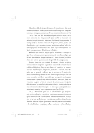 107
COLEÇÃO EDUCADORES
Quando se fala de desenvolvimento, de crescimento, fala-se de
um fato constatável exteriormente, mas que há bem pouco tempo foi
penetrado em alguns pormenores de seu mecanismo interno (p. 51).
14.21. Caso não seja prestado qualquer auxílio à criança, se o
meio ambiente não for preparado para recebê-la, ela estará em
permanente perigo sob o ponto de vista da sua vida psíquica. A
criança está no mundo como um “exposto”, isto é, como um
abandonado; está exposta a contatos perniciosos, a lutas pela exis-
tência psíquica, inconscientes, mas reais, cujas consequências são
fatais para a estrutura definitiva do indivíduo.
O adulto não a auxilia porque ignora até mesmo o esforço ao
qual ela se submete e, consequentemente, não percebe o milagre que
se está realizando: o milagre da criação a partir do nada, levado a
efeito por um ser aparentemente desprovido de vida psíquica.
Resulta disso um novo modo de tratar a criança, até então
considerada um corpinho vegetativo, necessitado unicamente de
cuidados higiênicos. Devem prevalecer, ao contrário, as impres-
sões das manifestações psíquicas e, portanto, a ação em favor da-
quilo que se aguarda e não do que já aconteceu. O adulto não
pode continuar cego diante de uma realidade psíquica que está em
curso no recém-nascido: é necessário que acompanhe a criança e a
auxilie desde o início de seu desenvolvimento. Não deve ajudá-la a
estruturar-se, pois tal tarefa compete à natureza; deve respeitar
delicadamente as manifestações desse trabalho, fornecendo-lhe os
meios necessários à estruturação - os meios que a criança não con-
seguiria apenas com suas próprias energias (pp. 60-61).
14.22. Observando quais são as características que desapare-
cem na normalização, constata-se com surpresa que constituem a
quase totalidade das características infantis identificadas, ou seja,
não só as que poderiam ser consideradas defeitos infantis, mas
também as que se julgam qualidades. Portanto, não só a desordem,
a desobediência, a preguiça, a gula, o egoísmo, a belicosidade, o
MARIA MONTESSORI EDITADO.pmd 21/10/2010, 09:42107
 