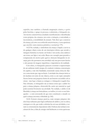 108
ANTONIO GRAMSCI
capricho, mas também a chamada imaginação criativa, o gosto
pelas histórias, o apego às pessoas, a submissão, o brinquedo etc.
Até mesmo características estudadas cientificamente e identificadas
como próprias das crianças, tais como a imitação, a curiosidade, a
inconstância, a instabilidade da atenção. Vale dizer que a natureza
da criança, tal como era conhecida anteriormente, é urna aparência
que encobre outra natureza primitiva e normal (p. 179).
14.23 Na verdade, o simbolismo da criança a impele a servir-se
de qualquer objeto como de um interruptor elétrico que acende a
miragem fantástica na mente: um botão é um cavalo, uma cadeira é
um trono, um lápis é um avião. Basta este exemplo para permitir a
compreensão do motivo pelo qual se oferecem brinquedos às cri-
anças, pois eles permitem uma atividade real, mas provocam ilusões
e não passam de imagens imperfeitas e improdutivas da realidade.
Com efeito, os brinquedos parecem constituir a representação
de um ambiente inútil, incapaz de conduzir à mínima concentração
do espírito, e não têm finalidade, consistindo numa oferta de obje-
tos a uma mente que vaga na ilusão. A atividade das crianças inicia-se
de imediato em torno de tais objetos, como se um sopro animador
fizesse brotar uma pequena chama de um braseiro escondido sob as
cinzas - mas logo a chama se extingue e o brinquedo é jogado fora.
Não obstante, os brinquedos são as únicas coisas que o adulto fez
para a criança psíquica, oferecendo-lhe assim um material no qual
pode exercitar livremente sua atividade. Na verdade, o adulto só dá
liberdade à criança nas brincadeiras, ou melhor, só com os seus brin-
quedos - e está convencido de que estes constituem o mundo no
qual a criança encontra a felicidade (p. 182).
14.24. Existem crianças passivas, cujas energias psíquicas não
têm força suficiente para fugir à influência do adulto e, em vez disso,
entregam-se a ele, que tende a substituí-las em suas atividades, e tor-
nam-se extremamente dependentes dele. Embora não tenham cons-
ciência do fato, a falta de energia vital facilmente as torna queixosas.
MARIA MONTESSORI EDITADO.pmd 21/10/2010, 09:42108
 
