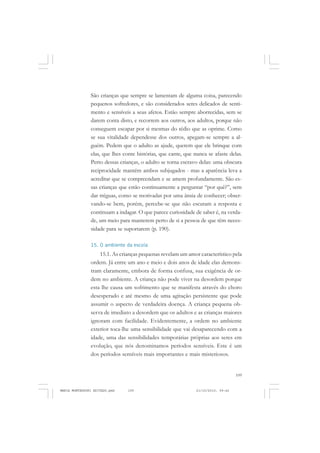 109
COLEÇÃO EDUCADORES
São crianças que sempre se lamentam de alguma coisa, parecendo
pequenos sofredores, e são considerados seres delicados de senti-
mento e sensíveis a seus afetos. Estão sempre aborrecidas, sem se
darem conta disto, e recorrem aos outros, aos adultos, porque não
conseguem escapar por si mesmas do tédio que as oprime. Como
se sua vitalidade dependesse dos outros, apegam-se sempre a al-
guém. Pedem que o adulto as ajude, querem que ele brinque com
elas, que lhes conte histórias, que cante, que nunca se afaste delas.
Perto dessas crianças, o adulto se torna escravo delas: uma obscura
reciprocidade mantém ambos subjugados - mas a aparência leva a
acreditar que se compreendam e se amem profundamente. São es-
sas crianças que estão continuamente a perguntar “por quê?”, sem
dar tréguas, como se motivadas por uma ânsia de conhecer; obser-
vando-se bem, porém, percebe-se que não escutam a resposta e
continuam a indagar. O que parece curiosidade de saber é, na verda-
de, um meio para manterem perto de si a pessoa de que têm neces-
sidade para se suportarem (p. 190).
15. O ambiente da escola
15.1. As crianças pequenas revelam um amor característico pela
ordem. Já entre um ano e meio e dois anos de idade elas demons-
tram claramente, embora de forma confusa, sua exigência de or-
dem no ambiente. A criança não pode viver na desordem porque
esta lhe causa um sofrimento que se manifesta através do choro
desesperado e até mesmo de uma agitação persistente que pode
assumir o aspecto de verdadeira doença. A criança pequena ob-
serva de imediato a desordem que os adultos e as crianças maiores
ignoram com facilidade. Evidentemente, a ordem no ambiente
exterior toca-lhe uma sensibilidade que vai desaparecendo com a
idade, uma das sensibilidades temporárias próprias aos seres em
evolução, que nós denominamos períodos sensíveis. Este é um
dos períodos sensíveis mais importantes e mais misteriosos.
MARIA MONTESSORI EDITADO.pmd 21/10/2010, 09:42109
 