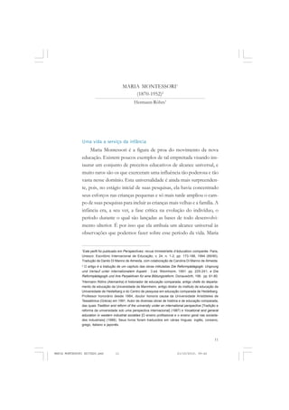 11
COLEÇÃO EDUCADORES
MARIA MONTESSORI1
(1870-1952)2
Hermann Röhrs3
Uma vida a serviço da infância
Maria Montessori é a figura de proa do movimento da nova
educação. Existem poucos exemplos de tal empreitada visando ins-
taurar um conjunto de preceitos educativos de alcance universal, e
muito raros são os que exerceram uma influência tão poderosa e tão
vasta nesse domínio. Esta universalidade é ainda mais surpreenden-
te, pois, no estágio inicial de suas pesquisas, ela havia concentrado
seus esforços nas crianças pequenas e só mais tarde ampliou o cam-
po de suas pesquisas para incluir as crianças mais velhas e a família. A
infância era, a seu ver, a fase crítica na evolução do indivíduo, o
período durante o qual são lançadas as bases de todo desenvolvi-
mento ulterior. É por isso que ela atribuía um alcance universal às
observações que podemos fazer sobre esse período da vida. Maria
1
Este perfil foi publicado em Perspectives: revue trimestrielle d’éducation comparée. Paris,
Unesco: Escritório Internacional de Educação, v. 24, n. 1-2, pp. 173-188, 1994 (89/90).
Tradução de Danilo Di Manno de Almeida, com colaboração de Carolina Di Manno de Almeida.
2
O artigo é a tradução de um capítulo das obras intituladas Die Reformpädagogik: Ursprung
und Verlauf unter internationalem Aspekt . 3.ed. Weimheim, 1991. pp. 225-241, e Die
Reformpädagogik und ihre Perpektiven für eine Bildungsreform. Donauwörth, 199. pp. 61-80.
3
Hermann Röhrs (Alemanha) é historiador de educação comparada, antigo chefe do departa-
mento de educação da Universidade de Mannheim, antigo diretor do instituto de educação da
Universidade de Heidelberg e do Centro de pesquisa em educação comparada de Heidelberg.
Professor honorário desde 1984, doutor honoris causa da Universidade Aristóteles de
Tessalônica (Grécia) em 1991. Autor de diversas obras de história e de educação comparada,
das quais Tradition and reform of the university under an international perspective [Tradição e
reforma da universidade sob uma perspectiva internacional] (1987) e Vocational and general
education in western industrial societies [O ensino profissional e o ensino geral nas socieda-
des industriais] (1988). Seus livros foram traduzidos em várias línguas: inglês, coreano,
grego, italiano e japonês.
MARIA MONTESSORI EDITADO.pmd 21/10/2010, 09:4211
 