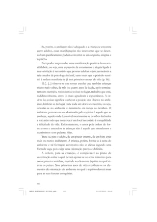 110
ANTONIO GRAMSCI
Se, porém, o ambiente não é adequado e a criança se encontra
entre adultos, essas manifestações tão incessantes que se desen-
volvem pacificamente podem converter-se em angústia, enigma e
capricho.
Para poder surpreender uma manifestação positiva dessa sen-
sibilidade, ou seja, uma expressão de entusiasmo e alegria ligada à
sua satisfação é necessário que pessoas adultas sejam permeáveis a
tais estudos de psicologia infantil, tanto mais que o período sensí-
vel à ordem manifesta-se já nos primeiros meses de vida (p. 66).
15.2. [...] observa-se em nossas escolas que também crianças
muito mais velhas, de três ou quatro anos de idade, após termina-
rem um exercício, recolocam as coisas no lugar, trabalho que está,
indubitavelmente, entre os mais agradáveis e espontâneos. A or-
dem das coisas significa conhecer a posição dos objetos no ambi-
ente, lembrar-se do lugar onde cada um deles se encontra, ou seja,
orientar-se no ambiente e dominá-lo em todos os detalhes. O
ambiente pertencente ou dominado pelo espírito é aquele que se
conhece, aquele onde é possível movimentar-se de olhos fechados
e ter à mão tudo que nos cerca: é um local necessário à tranquilidade
e felicidade da vida. Evidentemente, o amor pela ordem de for-
ma como o entendem as crianças não é aquele que estendemos e
exprimimos com palavras frias.
Trata-se, para o adulto, de um prazer externo, de um bem-estar
mais ou menos indiferente. A criança, porém, forma-se à custa do
ambiente e tal formação construtiva não se efetua segundo uma
fórmula vaga, pois exige uma orientação precisa e definida.
A ordem, para as crianças, é comparável ao plano de
sustentação sobre o qual devem apoiar-se os seres terrestres para
conseguirem caminhar, equivale ao elemento líquido no qual vi-
vem os peixes. Nos primeiros anos de vida recolhem-se os ele-
mentos de orientação do ambiente no qual o espírito deverá atuar
para as suas futuras conquistas.
MARIA MONTESSORI EDITADO.pmd 21/10/2010, 09:42110
 