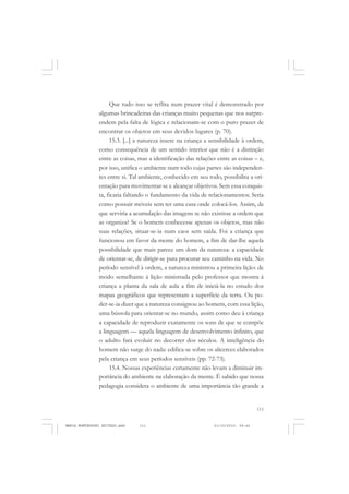 111
COLEÇÃO EDUCADORES
Que tudo isso se reflita num prazer vital é demonstrado por
algumas brincadeiras das crianças muito pequenas que nos surpre-
endem pela falta de lógica e relacionam-se com o puro prazer de
encontrar os objetos em seus devidos lugares (p. 70).
15.3. [...] a natureza insere na criança a sensibilidade à ordem,
como consequência de um sentido interior que não é a distinção
entre as coisas, mas a identificação das relações entre as coisas – e,
por isso, unifica o ambiente num todo cujas partes são independen-
tes entre si. Tal ambiente, conhecido em seu todo, possibilita a ori-
entação para movimentar-se e alcançar objetivos. Sem essa conquis-
ta, ficaria faltando o fundamento da vida de relacionamentos. Seria
como possuir móveis sem ter uma casa onde colocá-los. Assim, de
que serviria a acumulação das imagens se não existisse a ordem que
as organiza? Se o homem conhecesse apenas os objetos, mas não
suas relações, situar-se-ia num caos sem saída. Foi a criança que
funcionou em favor da mente do homem, a fim de dar-lhe aquela
possibilidade que mais parece um dom da natureza: a capacidade
de orientar-se, de dirigir-se para procurar seu caminho na vida. No
período sensível à ordem, a natureza ministrou a primeira lição: de
modo semelhante à lição ministrada pelo professor que mostra à
criança a planta da sala de aula a fim de iniciá-la no estudo dos
mapas geográficos que representam a superfície da terra. Ou po-
der-se-ia dizer que a natureza consignou ao homem, com essa lição,
uma bússola para orientar-se no mundo, assim como deu à criança
a capacidade de reproduzir exatamente os sons de que se compõe
a linguagem — aquela linguagem de desenvolvimento infinito, que
o adulto fará evoluir no decorrer dos séculos. A inteligência do
homem não surge do nada: edifica-se sobre os alicerces elaborados
pela criança em seus períodos sensíveis (pp. 72-73).
15.4. Nossas experiências certamente não levam a diminuir im-
portância do ambiente na elaboração da mente. É sabido que nossa
pedagogia considera o ambiente de uma importância tão grande a
MARIA MONTESSORI EDITADO.pmd 21/10/2010, 09:42111
 