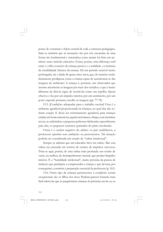 112
ANTONIO GRAMSCI
ponto de constituir o fulcro central de toda a estrutura pedagógica.
Sabe-se também que as sensações são por nós encaradas de uma
forma tão fundamental e sistemática como jamais foi feito em ne-
nhum outro método educativo. Existe, porém, uma diferença sutil
entre o velho conceito da criança passiva e a realidade: a existência
da sensibilidade Interior da criança. Há um período sensível muito
prolongado, até a idade de quase cinco anos, que, de maneira verda-
deiramente prodigiosa, torna a criança capaz de assenhorear-se das
imagens do ambientes A criança é, portanto, um observador que
assume ativamente as imagens por meio dos sentidos, o que é muito
diferente de dizê-la capaz de recebê-las como um espelho. Quem
observa o faz por um impulso interior, por um sentimento, por um
gosto especial: portanto, escolhe as imagens (pp. 77-78).
15.5. [Condições adequadas para o trabalho escolar] Uma é o
ambiente agradável proporcionado às crianças, no qual elas não so-
friam coação. E devia ser extremamente agradável, para crianças
criadas em locais miseráveis, aquela casa branca e limpa, com mesinhas
novas, as cadeirinhas e pequenas poltronas fabricadas especialmente
para elas, os pequenos canteiros gramados do pátio ensolarado.
Outra é o caráter negativo do adulto: os pais analfabetos, a
professora operária sem ambições ou preconceitos. Tal situação
poderia ser considerada um estado de “calma intelectual”.
Sempre se admitiu que um educador deve ser calmo. Mas esta
calma era encarada em termos de caráter, de impulsos nervosos.
Trata-se aqui, porém, de uma calma mais profunda: um estado de
vazio, ou melhor, de desimpedimento mental, que produz limpidez
interior. É a “humildade intelectual”, muito próxima da pureza de
intelecto que predispõe a compreender a criança e que deveria, por
conseguinte, constituir a preparação essencial da professora (p. 161).
15.6. Outro tipo de crianças pertencentes a condições sociais
excepcionais são os filhos dos ricos. Poderia parecer bastante mais
fácil educá-las que as paupérrimas crianças da primeira escola ou os
MARIA MONTESSORI EDITADO.pmd 21/10/2010, 09:42112
 
