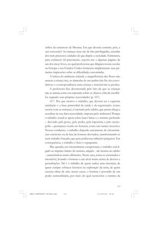 113
COLEÇÃO EDUCADORES
órfãos do terremoto de Messina. Em que deveria consistir, pois, a
sua conversão? As crianças ricas são de fato privilegiadas, cercadas
dos mais preciosos cuidados de que dispõe a sociedade. Entretanto,
para esclarecer tal preconceito, reporto-me a algumas páginas de
um dos meus livros, no qual professoras que dirigiam nossas escolas
na Europa e nos Estados Unidos fornecem simplesmente suas pri-
meiras impressões sobre as dificuldades encontradas.
A beleza do ambiente infantil, a magnificência das flores não
atraem a criança rica, as alamedas de um jardim não lhe são convi-
dativas e a correspondência entre criança e material não se produz.
A professora fica desorientada pelo fato de que as crianças
não se atiram, como era esperado, sobre os objetos a fim de escolhê-
los segundo suas próprias necessidades (p. 167).
15.7. Por que motivo o trabalho, que deveria ser a suprema
satisfação e a base primordial da saúde e da regeneração (como
ocorre com as crianças), é rejeitado pelo adulto, que jamais chega a
acreditar na sua dura necessidade, imposta pelo ambiente? Porque
o trabalho social se apoia sobre bases falsas e o instinto profundo
– desviado pela posse, pelo poder, pela hipocrisia e pelo mono-
pólio – permanece oculto no homem, como um caráter recessivo.
Nessas condições, o trabalho depende unicamente de circunstân-
cias exteriores ou da luta de homens desviados, transformando-se
num trabalho forçado, que gera poderosas inibições psíquicas. Em
consequência, o trabalho é duro e repugnante.
Mas quando, em circunstâncias excepcionais, o trabalho está li-
gado ao impulso íntimo do instinto, adquire - até mesmo no adulto
- características muito diferentes. Nesse caso, torna-se encantador e
irresistível, levando o homem a um nível muito acima de desvios e
perturbações. Tal é o trabalho de quem realiza uma invenção, de
quem cumpre esforços heroicos na exploração da terra, de quem
executa obras de arte; nesses casos, o homem é possuído de um
poder extraordinário, por meio do qual reencontra o instinto da
MARIA MONTESSORI EDITADO.pmd 21/10/2010, 09:42113
 