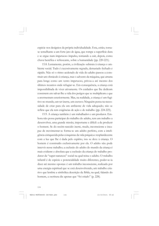 114
ANTONIO GRAMSCI
espécie nos desígnios da própria individualidade. Esta, então, torna-
se semelhante a um forte jato de água, que rompe a superfície dura
e se ergue num impetuoso impulso, tornando a cair, depois, como
chuva benéfica e refrescante, sobre a humanidade (pp. 220-221).
15.8. Lentamente, porém, a civilização subtraiu à criança o am-
biente social. Tudo é excessivamente regrado, demasiado fechado e
rápido. Não só o ritmo acelerado de vida do adulto passou a cons-
tituir um obstáculo à criança, mas o advento da máquina, que arrasta
para longe como um vento impetuoso, privou-a até mesmo dos
últimos recantos onde refugiar-se. Em consequência, a criança está
impossibilitada de viver ativamente. Os cuidados que lhe dedicam
consistem em salvar-lhe a vida dos perigos que se multiplicam e que
a atormentam exteriormente. Mas, na realidade, a criança é um fugi-
tivo no mundo, um ser inerte, um escravo. Ninguém pensa na neces-
sidade de criar para ela um ambiente de vida adequado; não se
reflete que ela tem exigências de ação e de trabalho (pp. 224-225).
15.9. A criança também é um trabalhador e um produtor. Em-
bora não possa participar do trabalho do adulto, tem um trabalho a
desenvolver, uma grande missão, importante e difícil: a de produzir
o homem. Se do recém-nascido inerte, mudo, inconsciente e inca-
paz de movimentar-se forma-se um adulto perfeito, com a inteli-
gência enriquecida pelas conquistas da vida psíquica e resplandecente
com a luz que lhe é dada pelo espírito, isto se deve à criança. O
homem é construído exclusivamente por ela. O adulto não pode
intervir nesse trabalho; a exclusão do adulto do mundo da criança é
mais evidente e absoluta que a exclusão da criança do trabalho pro-
dutor da “super-natureza” social na qual reina o adulto. O trabalho
infantil é de espécie e potencialidade muito diferentes, poder-se-ia
dizer até mesmo opostas: é um trabalho inconsciente, realizado por
uma energia espiritual que se está desenvolvendo, um trabalho cria-
tivo que lembra a simbólica descrição da Bíblia, na qual, falando do
homem, a escritura diz apenas que “foi criado” (p. 228).
MARIA MONTESSORI EDITADO.pmd 21/10/2010, 09:42114
 