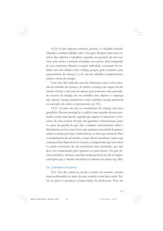 115
COLEÇÃO EDUCADORES
15.10. O que importa conhecer, porém, é o trabalho infantil.
Quando a criança trabalha, não o faz para alcançar uma meta ex-
terior. Seu objetivo é trabalhar e quando, na repetição de um exer-
cício, põe termo à própria atividade, esse ponto final independe
de atos exteriores. Quanto à reação individual, a cessação do tra-
balho não tem relação com a fadiga, porque, pelo contrário, uma
característica da criança é a de sair do trabalho completamente
refeita e cheia de energia.
Com isso, fica indicada uma das diferenças entre as leis natu-
rais do trabalho da criança e do adulto: a criança não segue a lei do
menor esforço e sim uma lei oposta, pois consome uma quantida-
de enorme de energia em um trabalho sem objetivo e emprega
não apenas energia propulsora como também energia potencial
na execução de todos os pormenores (p. 231).
15.11. Os pais não são os construtores da criança, mas seus
guardiões. Devem protegê-la e cuidá-la num sentido deveras pro-
fundo, como uma missão sagrada que supera os interesses e con-
ceitos da vida exterior. Os pais são guardiães sobrenaturais, como
os anjos da guarda de que fala a religião, subordinados única e
diretamente ao céu, mais fortes que qualquer autoridade humana e
unidos à criança por laços indissolúveis, se bem que invisíveis. Para
o cumprimento de tal missão, os pais devem purificar o amor que
a natureza lhes depositou no coração e compreender que esse amor
é a parte consciente de um sentimento mais profundo, que não
deve ser contaminado pelo egoísmo ou pela inércia. Os pais de-
vem entender e abraçar a questão social que hoje em dia se impõe:
a luta para que o mundo reconheça os direitos da criança (p. 246).
16. Liberdade e disciplina
16.1. Um dia, entrei na escola e avistei um menino sentado
numa poltroninha no meio da sala, sozinho e sem fazer nada. Tra-
zia no peito a pomposa condecoração da professora. Esta me
MARIA MONTESSORI EDITADO.pmd 21/10/2010, 09:42115
 
