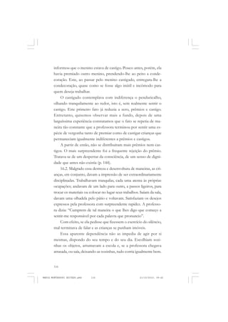 116
ANTONIO GRAMSCI
informou que o menino estava de castigo. Pouco antes, porém, ela
havia premiado outro menino, prendendo-lhe ao peito a conde-
coração. Este, ao passar pelo menino castigado, entregara-lhe a
condecoração, quase como se fosse algo inútil e incômodo para
quem deseja trabalhar.
O castigado contemplava com indiferença o penduricalho,
olhando tranquilamente ao redor, isto é, sem realmente sentir o
castigo. Este primeiro fato já reduzia a zero, prêmios e castigo.
Entretanto, quisemos observar mais a fundo, depois de uma
larguíssima experiência constatamos que o fato se repetia de ma-
neira tão constante que a professora terminou por sentir uma es-
pécie de vergonha tanto de premiar como de castigar crianças que
permaneciam igualmente indiferentes a prêmios e castigos.
A partir de então, não se distribuíram mais prêmios nem cas-
tigos. O mais surpreendente foi a frequente rejeição do prêmio.
Tratava-se de um despertar da consciência, de um senso de digni-
dade que antes não existia (p. 144).
16.2. Malgrado essa destreza e desenvoltura de maneiras, as cri-
anças, em conjunto, davam a impressão de ser extraordinariamente
disciplinadas. Trabalhavam tranquilas, cada uma atenta às próprias
ocupações; andavam de um lado para outro, a passos ligeiros, para
trocar os materiais ou colocar no lugar seus trabalhos. Saíam da sala,
davam uma olhadela pelo pátio e voltavam. Satisfaziam os desejos
expressos pela professora com surpreendente rapidez. A professo-
ra dizia: “Cumprem de tal maneira o que lhes digo que começo a
sentir-me responsável por cada palavra que pronuncio”.
Com efeito, se ela pedisse que fizessem o exercício do silêncio,
mal terminava de falar e as crianças se punham imóveis.
Essa aparente dependência não as impedia de agir por si
mesmas, dispondo do seu tempo e do seu dia. Escolhiam sozi-
nhas os objetos, arrumavam a escola e, se a professora chegava
atrasada, ou saía, deixando-as sozinhas, tudo corria igualmente bem.
MARIA MONTESSORI EDITADO.pmd 21/10/2010, 09:42116
 