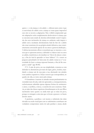 118
ANTONIO GRAMSCI
quicos — o da criança e o do adulto — diferem tanto entre si que
a convivência do adulto com a criança se torna quase impossível
caso não se recorra a adaptações. Não é difícil compreender que
tais adaptações serão completamente desfavoráveis à criança, que
se encontra num estado de absoluta inferioridade social A repres-
são dos atos incômodos da criança no ambiente onde impera o
adulto será a resultante absolutamente fatal do fato de o adulto
não estar consciente de sua própria atitude defensiva, mas consci-
entemente convencido apenas de seu amor e generosa dedicação...
A defesa inconsciente aflora à consciência que se mascara e a ava-
reza que se apresenta ansiosa, a defender os objetos úteis ou caros
ao adulto, transforma-se de imediato no “dever de educar a crian-
ça, a fim de fazê-la aprender os bons hábitos”. E o temor ao
pequeno perturbador do bem-estar do adulto tornar-se-á “a ne-
cessidade de fazer a criança repousar bastante, a fim de lhe asse-
gurar a saúde” (pp. 88-89).
17.3. A mãe do povo, em sua simplicidade, contenta-se com
defender-se abertamente por meio de tapas, gritos, insultos, man-
dando a criança sair de casa para a rua, alternando tais atitudes
com carinhos expansivos e beijos sonoros que correspondem, no
quadro da vida, ao terno amor pela criança.
O formalismo é inerente às atitudes morais predominantes na
sociedade mais elevada, onde são apreciadas e, consequentemente,
exclusivamente admitidas apenas algumas formas de sentimento:
o amor, o sacrifício, o dever, o controle dos atos exteriores. Toda-
via, as mães das classes superiores desembaraçam-se de seus filhos
incômodos tanto quanto ou ainda mais que as mães do povo,
porque os entregam a uma ama que os levam a passear e os fazem
dormir muito.
A paciência, a gentileza e até mesmo a submissão das mães
elevadas na escala social para com as enfermeiras constituem um
verdadeiro compromisso tácito de tudo perdoar e aturar, desde
MARIA MONTESSORI EDITADO.pmd 21/10/2010, 09:42118
 
