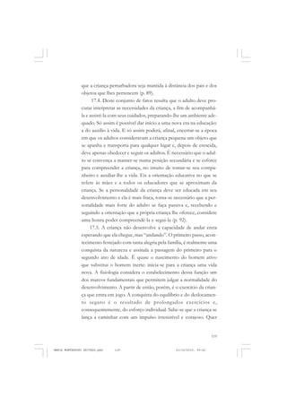 119
COLEÇÃO EDUCADORES
que a criança perturbadora seja mantida à distância dos pais e dos
objetos que lhes pertencem (p. 89).
17.4. Deste conjunto de fatos resulta que o adulto deve pro-
curar interpretar as necessidades da criança, a fim de acompanhá-
la e assisti-la com seus cuidados, preparando-lhe um ambiente ade-
quado. Só assim é possível dar início a uma nova era na educação:
a do auxílio à vida. E só assim poderá, afinal, encerrar-se a época
em que os adultos consideravam a criança pequena um objeto que
se apanha e transporta para qualquer lugar e, depois de crescida,
deve apenas obedecer e seguir os adultos. É necessário que o adul-
to se convença a manter-se numa posição secundária e se esforce
para compreender a criança, no intuito de tomar-se seu compa-
nheiro e auxiliar-lhe a vida. Eis a orientação educativa no que se
refere às mães e a todos os educadores que se aproximam da
criança. Se a personalidade da criança deve ser educada em seu
desenvolvimento e ela é mais fraca, torna-se necessário que a per-
sonalidade mais forte do adulto se faça passiva e, recebendo e
seguindo a orientação que a própria criança lhe oferece, considere
uma honra poder compreendê-la e segui-la (p. 92).
17.5. A criança não desenvolve a capacidade de andar ereta
esperando que ela chegue, mas “andando”. O primeiro passo, acon-
tecimento festejado com tanta alegria pela família, é realmente uma
conquista da natureza e assinala a passagem do primeiro para o
segundo ano de idade. Ë quase o nascimento do homem ativo
que substitui o homem inerte: inicia-se para a criança uma vida
nova. A fisiologia considera o estabelecimento dessa função um
dos marcos fundamentais que permitem julgar a normalidade do
desenvolvimento. A partir de então, porém, é o exercício da crian-
ça que entra em jogo. A conquista do equilíbrio e do deslocamen-
to seguro é o resultado de prolongados exercícios e,
consequentemente, do esforço individual. Sabe-se que a criança se
lança a caminhar com um impulso irresistível e corajoso. Quer
MARIA MONTESSORI EDITADO.pmd 21/10/2010, 09:42119
 