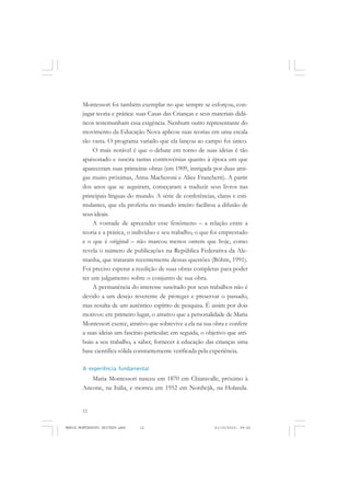 12
ANTONIO GRAMSCI
Montessori foi também exemplar no que sempre se esforçou, con-
jugar teoria e prática: suas Casas das Crianças e seus materiais didá-
ticos testemunham essa exigência. Nenhum outro representante do
movimento da Educação Nova aplicou suas teorias em uma escala
tão vasta. O programa variado que ela lançou ao campo foi único.
O mais notável é que o debate em torno de suas ideias é tão
apaixonado e suscita tantas controvérsias quanto à época em que
apareceram suas primeiras obras (em 1909, instigada por duas ami-
gas muito próximas, Anna Macheroni e Alice Franchetti). A partir
dos anos que se seguiram, começaram a traduzir seus livros nas
principais línguas do mundo. A série de conferências, claras e esti-
mulantes, que ela proferiu no mundo inteiro facilitou a difusão de
seus ideais.
A vontade de apreender esse fenômeno – a relação entre a
teoria e a prática, o indivíduo e seu trabalho, o que foi emprestado
e o que é original – não marcou menos ontem que hoje, como
revela o número de publicações na República Federativa da Ale-
manha, que trataram recentemente dessas questões (Böhm, 1991).
Foi preciso esperar a reedição de suas obras completas para poder
ter um julgamento sobre o conjunto de sua obra.
A permanência do interesse suscitado por seus trabalhos não é
devido a um desejo reverente de proteger e preservar o passado,
mas resulta de um autêntico espírito de pesquisa. É assim por dois
motivos: em primeiro lugar, o atrativo que a personalidade de Maria
Montessori exerce, atrativo que sobrevive a ela na sua obra e confere
a suas ideias um fascínio particular; em seguida, o objetivo que atri-
buiu a seu trabalho, a saber, fornecer à educação das crianças uma
base científica sólida constantemente verificada pela experiência.
A experiência fundamental
Maria Montessori nasceu em 1870 em Chiaravalle, próximo à
Ancone, na Itália, e morreu em 1952 em Nordwjik, na Holanda.
MARIA MONTESSORI EDITADO.pmd 21/10/2010, 09:4212
 