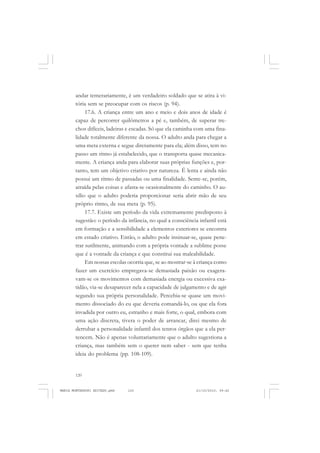 120
ANTONIO GRAMSCI
andar temerariamente, é um verdadeiro soldado que se atira à vi-
tória sem se preocupar com os riscos (p. 94).
17.6. A criança entre um ano e meio e dois anos de idade é
capaz de percorrer quilômetros a pé e, também, de superar tre-
chos difíceis, ladeiras e escadas. Só que ela caminha com uma fina-
lidade totalmente diferente da nossa. O adulto anda para chegar a
uma meta externa e segue diretamente para ela; além disso, tem no
passo um ritmo já estabelecido, que o transporta quase mecanica-
mente. A criança anda para elaborar suas próprias funções e, por-
tanto, tem um objetivo criativo por natureza. É lenta e ainda não
possui um ritmo de passadas ou uma finalidade. Sente-se, porém,
atraída pelas coisas e afasta-se ocasionalmente do caminho. O au-
xílio que o adulto poderia proporcionar seria abrir mão de seu
próprio ritmo, de sua meta (p. 95).
17.7. Existe um período da vida extremamente predisposto à
sugestão: o período da infância, no qual a consciência infantil está
em formação e a sensibilidade a elementos exteriores se encontra
em estado criativo. Então, o adulto pode insinuar-se, quase pene-
trar sutilmente, animando com a própria vontade a sublime posse
que é a vontade da criança e que constitui sua maleabilidade.
Em nossas escolas ocorria que, se ao mostrar-se à criança como
fazer um exercício empregava-se demasiada paixão ou exagera-
vam-se os movimentos com demasiada energia ou excessiva exa-
tidão, via-se desaparecer nela a capacidade de julgamento e de agir
segundo sua própria personalidade. Percebia-se quase um movi-
mento dissociado do eu que deveria comandá-lo, ou que ela fora
invadida por outro eu, estranho e mais forte, o qual, embora com
uma ação discreta, tivera o poder de arrancar, direi mesmo de
derrubar a personalidade infantil dos tenros órgãos que a ela per-
tencem. Não é apenas voluntariamente que o adulto sugestiona a
criança, mas também sem o querer nem saber - sem que tenha
ideia do problema (pp. 108-109).
MARIA MONTESSORI EDITADO.pmd 21/10/2010, 09:42120
 