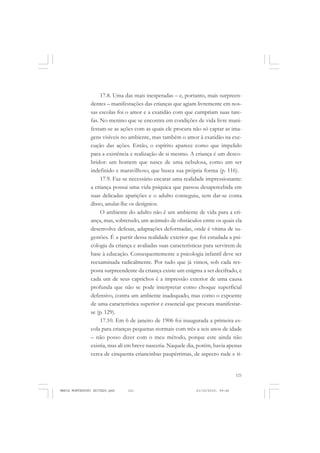 121
COLEÇÃO EDUCADORES
17.8. Uma das mais inesperadas – e, portanto, mais surpreen-
dentes – manifestações das crianças que agiam livremente em nos-
sas escolas foi o amor e a exatidão com que cumpriam suas tare-
fas. No menino que se encontra em condições de vida livre mani-
festam-se as ações com as quais ele procura não só captar as ima-
gens visíveis no ambiente, mas também o amor à exatidão na exe-
cução das ações. Então, o espírito aparece como que impelido
para a existência e realização de si mesmo. A criança é um desco-
bridor: um homem que nasce de uma nebulosa, como um ser
indefinido e maravilhoso, que busca sua própria forma (p. 116).
17.9. Faz-se necessário encarar uma realidade impressionante:
a criança possui uma vida psíquica que passou desapercebida em
suas delicadas aparições e o adulto conseguiu, sem dar-se conta
disso, anular-lhe os desígnios.
O ambiente do adulto não é um ambiente de vida para a cri-
ança, mas, sobretudo, um acúmulo de obstáculos entre os quais ela
desenvolve defesas, adaptações deformadas, onde é vítima de su-
gestões. É a partir dessa realidade exterior que foi estudada a psi-
cologia da criança e avaliadas suas características para servirem de
base à educação. Consequentemente a psicologia infantil deve ser
reexaminada radicalmente. Por tudo que já vimos, sob cada res-
posta surpreendente da criança existe um enigma a ser decifrado, e
cada um de seus caprichos é a impressão exterior de uma causa
profunda que não se pode interpretar como choque superficial
defensivo, contra um ambiente inadequado, mas como o expoente
de uma característica superior e essencial que procura manifestar-
se (p. 129).
17.10. Em 6 de janeiro de 1906 foi inaugurada a primeira es-
cola para crianças pequenas normais com três a seis anos de idade
– não posso dizer com o meu método, porque este ainda não
existia, mas ali em breve nasceria. Naquele dia, porém, havia apenas
cerca de cinquenta criancinhas paupérrimas, de aspecto rude e tí-
MARIA MONTESSORI EDITADO.pmd 21/10/2010, 09:42121
 