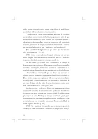 122
ANTONIO GRAMSCI
mido, muitas delas chorando, quase todas filhas de analfabetos,
que tinham sido confiadas aos meus cuidados.
O projeto inicial era de reunir os filhos pequenos de operários
que residiam num conjunto de habitações populares, afim de que
não ficassem abandonados pelas escadas, não sujassem as paredes e
não criassem desordem. Para isso, reservaram uma sala no próprio
conjunto, para servir de refúgio, de creche. E fui chamada a encarre-
gar-me daquela instituição que “poderia ter um bom futuro”.
Tive a indefinível impressão de que estava por nascer uma
obra grandiosa (pp. 133-134).
17.11. Outra observação revelou pela primeira vez um fato
muito simples. As crianças usavam o material, mas era a professo-
ra quem o distribuía e depois tornava a guardá-lo.
Ela me contou que quando fazia a distribuição, as crianças se
levantavam e se aproximavam dela; quantas vezes fossem mandados
de volta a seus lugares, tornavam a levantar-se e aproximar-se. A
conclusão da professora foi de que as crianças eram desobedientes.
Observando-as, compreendi que seu desejo era recolocar os
objetos em seus respectivos lugares e dei-lhes liberdade de fazê-lo.
Desse modo, surgiu uma espécie de vida nova: arrumar os objetos
e corrigir cada eventual desordem era uma atração fortíssima. Se
um copo de água caía das mãos de uma das crianças, outras acor-
riam a recolher os cacos e enxugar o piso.
Um dia, porém, a professora deixou cair a caixa que continha
cerca de 80 tabuinhas de diferentes cores graduadas. Recordo-me
do quanto ela ficou embaraçada, pois era difícil identificar tantas
graduações de cores. Mas logo as crianças acorreram e, com gran-
de espanto nosso, recolocaram rapidamente em seus lugares todas
as variações de cor, revelando uma maravilhosa sensibilidade às
cores, superior à nossa (p. 141).
17.12. Foi a partir da livre escolha que se tornaram possíveis
observações sobre as tendências e necessidades psíquicas das crianças.
MARIA MONTESSORI EDITADO.pmd 21/10/2010, 09:42122
 
