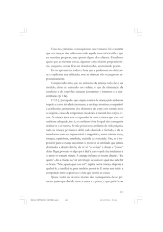 123
COLEÇÃO EDUCADORES
Uma das primeiras consequências interessantes foi constatar
que as crianças não utilizavam todo aquele material científico que
eu mandara preparar, mas apenas alguns dos objetos. Escolhiam
quase que as mesmas coisas, algumas com evidente preponderân-
cia, enquanto outras ficavam abandonadas, acumulando poeira.
Eu os apresentava todos e fazia que a professora os ofereces-
se e explicasse sua utilização, mas as crianças não os pegavam es-
pontaneamente.
Compreendi então que no ambiente da criança tudo deve ser
medido, além de colocado em ordem, e que da eliminação da
confusão e do supérfluo nascem justamente o interesse e a con-
centração (p. 142).
17.13. [...] o impulso que origina o amor da criança pelo ambiente
impele-a a uma atividade incessante, a um fogo contínuo, comparável
à combustão permanente dos elementos do corpo em contato com
o oxigênio, causa da temperatura moderada e natural dos corpos vi-
vos. A criança ativa tem a expressão de uma criatura que vive em
ambiente adequado, isto é, no ambiente fora do qual não conseguiria
realizar-se a si mesma. Se não possui esse ambiente de vida psíquica,
tudo na criança permanece débil, tudo desviado e fechado, e ela se
transforma num ser impenetrável e enigmático, numa criatura vazia,
incapaz, caprichosa, entediada, excluída da sociedade. Ora, se é im-
possível para a criança encontrar os motivos de atividade que seriam
destinados a desenvolvê-la, ela vê só “as coisas” e deseja a “posse”
delas. Pegar, possuir: eis algo que é fácil e para o qual a luz intelectual e
o amor se tornam inúteis. A energia inflama-se noutra direção. “Eu
quero”, diz a criança ao ver um relógio de ouro no qual não sabe ler
as horas. “Não, quem quer sou eu!“, replica outra criança, disposta a
quebrá-lo, a inutilizá-lo, para também possuí-lo. E assim tem início a
competição entre as pessoas e a luta que destrói as coisas.
Quase todos os desvios morais são consequência desse pri-
meiro passo que decide entre o amor e a posse, e que pode levar
MARIA MONTESSORI EDITADO.pmd 21/10/2010, 09:42123
 