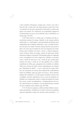 124
ANTONIO GRAMSCI
a dois caminhos divergentes, sempre para a frente, com toda a
força da vida. A parte ativa da criança projeta-se para fora como
os tentáculos de um polvo, apertando e destruindo os objetos que
agarra com paixão. Os sentimentos de propriedade apegam-na
veementemente às coisas e ela as defende como se defendesse a si
mesma (pp. 192-193).
17.14. Outro desvio é o medo, que se considera uma das ca-
racterísticas naturais da criança. Quando se diz criança medrosa
subentende-se o medo ligado a uma perturbação profunda, quase
independente das condições ambientais, e que, a exemplo da timi-
dez, faz parte do caráter. Existem crianças passivas que, pode-se
dizer, são como que revestidas de uma aura angustiosa de medo.
Outras, pelo contrário, são fortes e ativas e, embora frequente-
mente corajosas diante do perigo, capazes de apresentar medos
misteriosos, ilógicos e irresistíveis. Tais atitudes podem ser explicadas
como consequência de fortes impressões colhidas no passado,
como o medo de atravessar a rua, o medo de que existam gatos
embaixo da cama, o medo de ver uma galinha, isto é, estados
semelhantes às fobias que a psiquiatria tem estudado nos adultos
Todas essas formas de medo existem especialmente nas crianças
que “dependem do adulto” - e este se aproveita do estado nebu-
loso da consciência da criança para imprimir-lhe artificialmente
medo de entidades vagas que agem nas trevas e, dessa maneira,
impõem-lhe obediência. [...] Tudo quanto estabelece contato com
a realidade e permite experiências com as coisas do ambiente, fa-
cilitando sua compreensão, afasta o estado perturbador do medo.
Em nossas escolas normalizadoras, o desaparecimento dos me-
dos subconscientes ou, também, o seu não aparecimento, constitui
um dos resultados mais evidentes (pp. 203-204).
17.15. Os desvios psíquicos, embora tenham infinitas caracte-
rísticas particulares, semelhantes aos ramos visíveis de uma planta
vigorosa, dependem sempre das mesmas raízes profundas - e é
MARIA MONTESSORI EDITADO.pmd 21/10/2010, 09:42124
 