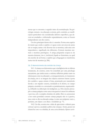 125
COLEÇÃO EDUCADORES
nessas que se encontra o segredo único da normalização. Na psi-
cologia comum e na educação corrente, pelo contrário, as ramifi-
cações particulares são consideradas defeitos específicos, que de-
vem ser estudados e enfrentados separadamente, como se fossem
independentes uns dos outros.
Um dos principais dentre eles é a mentira. Forma uma espécie
de manto que oculta o espírito e é quase como um enxoval, tantas
são as roupas, tantas e tão diversas são as mentiras, cada uma com
importância e significado tão diferentes. Existem mentiras nor-
mais e mentiras patológicas. A antiga psiquiatria ocupou-se da
mentira demente, isto é, irrefreável, ligada ao histerismo, no qual
ela encobre de tal forma o espírito que a linguagem se transforma
numa teia de mentiras (p. 206).
18. O desenvolvimento dos sentidos da criança
18.1. A criança nos demonstrou que a inteligência não se elabora
lentamente, do exterior, como foi concebido por uma psicologia
mecanicista, que ainda exerce a máxima influência prática tanto na
ciência pura como na educação e, consequentemente, no tratamento
da criança, isto é: as imagens dos objetos exteriores batem à porta
dos sentidos e quase entram à força, penetrando por transmissão
devida a um impulso externo, instalando-se lá dentro, no campo
psíquico, reunindo-se e associando-se paulatinamente, organizando-
se, influindo na elaboração da inteligência. [...] Tal conceito pressu-
põe a criança psíquica como uma coisa passiva à mercê do ambiente
e por isso, sob o completo domínio do adulto. Deve-se acrescentar
a isso outro postulado comum: criança psíquica não só é passiva,
mas, como se diz na educação antiga, é como um recipiente vazio e,
portanto, um objeto a ser cheio e modelado (p. 77).
18.2. Um dia, ocorreu-me a ideia de aproveitar o silêncio para
colocar à prova a acuidade auditiva das crianças. Assim, pensei em
chamá-las com voz abafada, de uma certa distância. Quem ouvis-
MARIA MONTESSORI EDITADO.pmd 21/10/2010, 09:42125
 