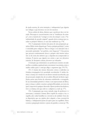 127
COLEÇÃO EDUCADORES
de ajuda externa, de certa instrução; é indispensável que alguém
nos indique o que devemos ver em nós mesmos.
Nessa ordem de ideias, diremos que o professor deve ser ini-
ciado. Preocupa-se excessivamente com as “tendências da crian-
ça”, com a maneira de “corrigir os erros da criança”, com a “he-
reditariedade do pecado original”, quando devia começar por es-
tudar os próprios defeitos, as suas más tendências (p. 174).
19.2. A preparação interior não passa de uma preparação ge-
nérica. Difere muito daquela que “busca a própria perfeição”, como
é entendida pelos religiosos. Para se chegar a ser educador não é
necessário pretender “ser perfeito, sem fraquezas”. Uma pessoa
que procura continuamente elevar a própria vida interior talvez
não se dê conta dos defeitos que a impedem de compreender as
crianças. É preciso que alguém nos ensine e que nos deixemos
orientar. Se desejamos educar, devemos ser educados.
A instrução que ministramos aos professores consiste em indi-
car-lhes a condição espiritual mais conveniente à sua missão, como o
médico indica qual é o mal que aflige o organismo (pp. 174-175).
19.3. A tirania não merece discussão: coloca o indivíduo na
fortaleza inexpugnável de autoridade reconhecida. O adulto do-
mina a criança em virtude de um direito natural reconhecido, que
ele possui pelo simples fato de ser adulto. Discutir tal direito signi-
ficaria atacar uma forma de soberania estabelecida e consagrada.
Se na comunidade primitiva o tirano é um representante de Deus,
para a criança o adulto constitui a própria Divindade, em torno da
qual é impossível qualquer discussão. Quem poderia desobedecer,
isto é, a criança, tem que calar-se e adaptar-se a tudo (p. 177).
19.4. A preparação que nosso método exige do professor é o
autoexame, a renúncia à tirania. Deve expelir do coração a ira e o
orgulho, deve saber humilhar-se e revestir-se de caridade. Estas são
as disposições que seu espírito deve adquirir, a base essencial da
balança, o indispensável ponto de apoio para seu equilíbrio. Nisso
consiste a preparação interior: o ponto de partida e a meta (p. 178).
MARIA MONTESSORI EDITADO.pmd 21/10/2010, 09:42127
 