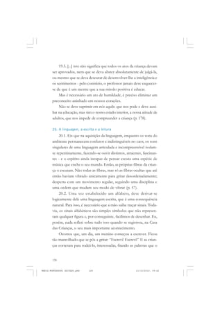 128
ANTONIO GRAMSCI
19.5. [...] isto não significa que todos os atos da criança devam
ser aprovados, nem que se deva abster absolutamente de julgá-la,
ou mesmo que se deva descurar de desenvolver-lhe a inteligência e
os sentimentos - pelo contrário, o professor jamais deve esquecer-
se de que é um mestre que a sua missão positiva é educar.
Mas é necessário um ato de humildade, é preciso eliminar um
preconceito aninhado em nossos corações.
Não se deve suprimir em nós aquilo que nos pode e deve auxi-
liar na educação, mas sim o nosso estado interior, a nossa atitude de
adultos, que nos impede de compreender a criança (p. 178).
20. A linguagem, a escrita e a leitura
20.1. Eis que na aquisição da linguagem, enquanto os sons do
ambiente permanecem confusos e indistinguíveis no caos, os sons
singulares de uma linguagem articulada e incompreensível isolam-
se repentinamente, fazendo-se ouvir distintos, atraentes, fascinan-
tes - e o espírito ainda incapaz de pensar escuta uma espécie de
música que enche o seu mundo. Então, as próprias fibras da crian-
ça o escutam. Não todas as fibras, mas só as fibras ocultas que até
então haviam vibrado unicamente para gritar desordenadamente;
desperta com um movimento regular, seguindo uma disciplina e
uma ordem que mudam seu modo de vibrar (p. 57).
20.2. Uma vez estabelecido um alfabeto, deve derivar-se
logicamente dele uma linguagem escrita, que é uma consequência
natural. Para isso, é necessário que a mão saiba traçar sinais. Toda-
via, os sinais alfabéticos são simples símbolos que não represen-
tam qualquer figura e, por conseguinte, facílimos de desenhar. Eu,
porém, nada refleti sobre tudo isso quando se registrou, na Casa
das Crianças, o seu mais importante acontecimento.
Ocorreu que, um dia, um menino começou a escrever. Ficou
tão maravilhado que se pôs a gritar: “Escrevi! Escrevi!” E as crian-
ças correram para rodeá-lo, interessadas, fitando as palavras que o
MARIA MONTESSORI EDITADO.pmd 21/10/2010, 09:42128
 