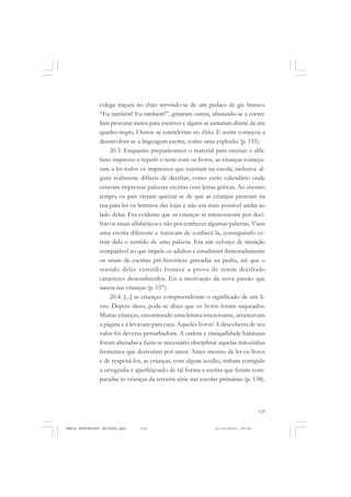 129
COLEÇÃO EDUCADORES
colega traçara no chão servindo-se de um pedaço de giz branco.
“Eu também! Eu também!”, gritaram outras, afastando-se a correr.
Iam procurar meios para escrever e alguns se juntaram diante de um
quadro-negro. Outros se estenderam no chão. E assim começou a
desenvolver-se a linguagem escrita, como uma explosão (p. 155).
20.3. Enquanto preparávamos o material para ensinar o alfa-
beto impresso e repetir o teste com os livros, as crianças começa-
ram a ler todos os impressos que existiam na escola, inclusive al-
guns realmente difíceis de decifrar, como certo calendário onde
estavam impressas palavras escritas com letras góticas. Ao mesmo
tempo, os pais vieram queixar-se de que as crianças paravam na
rua para ler os letreiros das lojas e não era mais possível andar ao
lado delas. Era evidente que as crianças se interessavam por deci-
frar os sinais alfabéticos e não por conhecer algumas palavras. Viam
uma escrita diferente e tratavam de conhecê-la, conseguindo ex-
trair dela o sentido de uma palavra. Era um esforço de intuição
comparável ao que impele os adultos e estudarem demoradamente
os sinais de escritas pré-históricas gravadas na pedra, até que o
sentido deles extraído fornece a prova de terem decifrado
caracteres desconhecidos. Eis a motivação da nova paixão que
nascia nas crianças (p. 157).
20.4. [...] as crianças compreenderam o significado de um li-
vro. Depois disso, pode-se dizer que os livros foram saqueados.
Muitas crianças, encontrando uma leitura interessante, arrancavam
a página e a levavam para casa. Aqueles livros! A descoberta de seu
valor foi deveras perturbadora. A ordem e tranquilidade habituais
foram alteradas e fazia-se necessário disciplinar aquelas mãozinhas
frementes que destruíam por amor. Antes mesmo de ler os livros
e de respeitá-los, as crianças, com algum auxílio, tinham corrigido
a ortografia e aperfeiçoado de tal forma a escrita que foram com-
paradas às crianças da terceira série nas escolas primárias (p. 158).
MARIA MONTESSORI EDITADO.pmd 21/10/2010, 09:42129
 