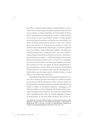 13
COLEÇÃO EDUCADORES
Em 1896, é a primeira mulher italiana a concluir medicina, com um
estudo sobre neuropatologia. Em seguida, trabalha durante dois anos
como assistente na clínica psiquiátrica da Universidade de Roma,
onde é principalmente encarregada de estudar o comportamento
de um grupo de jovens com retardos mentais. O tempo passado
com essas crianças lhe permite constatar que suas necessidades e seu
desejo de brincar permaneceram intactos, o que a leva a buscar
meios para educá-los. É nesta época que descobre as obras dos
médicos franceses Bourneville, Itard, Séguin e a de Pereira, espanhol
que viveu em Paris e conheceu Rousseau e Diderot. Ela adquire um
interesse particular pelos estudos de Itard – que tentou civilizar a
criança selvagem encontrada nas florestas de Aveyron estimulando e
desenvolvendo seus sentidos – e de Édouard Séguin, aluno de Itard.
Em geral, permaneceu discreta sobre as fontes de sua inspiração,
mas nos seus escritos descreve de maneira aprofundada seus esforços
para conciliar suas teses com aquelas de Séguin, principalmente as
que são expostas no seu livro Idiocy and its treatment by the physiological
method [A idiotia e seu tratamento pelos métodos fisiológicos]4
pu-
blicado depois que ele emigrou para os Estados Unidos e no qual
descreve seu método, pela segunda vez.
Inspirada pela experiência que tinha adquirido na clínica em con-
tato com as crianças, que tinha visto brincar no assoalho com peda-
ços de pão por falta de brinquedos, e pelos exercícios postos em
prática por Séguin para refinar as funções sensoriais, Maria Montessori
decidiu se dedicar aos problemas educativos e pedagógicos. Em
1900, ela trabalhou na Scuola Magistrale Ortofrenica, instituto encar-
regado da formação dos educadores das escolas para crianças defici-
entes e retardadas mentais. Após ter estudado pedagogia, ocupou-se
da modernização de um bairro pobre de Roma, San Lorenzo, en-
4
Sua relação com seu professor Séguin é tratada com profundidade em Kramer, R. Maria
Montessori: a biography. New York, 1976; também em Hellbrügge, T. Unser Montessori-
Modell. Munich, 1977, p. 68 e seg.; e em Böhn, W. Maria Montessori, Hintergrund und
Prinzipien ihres pädagogischen Denkens, Bad Heilbrunn: Obb, 1991. p. 58.
MARIA MONTESSORI EDITADO.pmd 21/10/2010, 09:4213
 