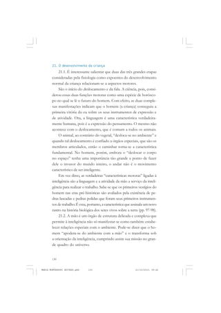 130
ANTONIO GRAMSCI
21. O desenvolvimento da criança
21.1. É interessante salientar que duas das três grandes etapas
consideradas pela fisiologia como expoentes do desenvolvimento
normal da criança relacionam-se a aspectos motores.
São o início do deslocamento e da fala. A ciência, pois, consi-
derou essas duas funções motoras como uma espécie de horósco-
po no qual se lê o futuro do homem. Com efeito, as duas comple-
xas manifestações indicam que o homem (a criança) conseguiu a
primeira vitória do eu sobre os seus instrumentos de expressão e
de atividade. Ora, a linguagem é uma característica verdadeira-
mente humana, pois é a expressão do pensamento. O mesmo não
acontece com o deslocamento, que é comum a todos os animais.
O animal, ao contrário do vegetal, “desloca-se no ambiente” e
quando tal deslocamento é confiado a órgãos especiais, que são os
membros articulados, então o caminhar torna-se a característica
fundamental. No homem, porém, embora o “deslocar o corpo
no espaço” tenha uma importância tão grande a ponto de fazer
dele o invasor do mundo inteiro, o andar não é o movimento
característico de ser inteligente.
Em vez disso, as verdadeiras “características motoras” ligadas à
inteligência são a linguagem e a atividade da mão a serviço da inteli-
gência para realizar o trabalho. Sabe-se que os primeiros vestígios do
homem nas eras pré-históricas são avaliados pela existência de pe-
dras lascadas e pedras polidas que foram seus primeiros instrumen-
tos de trabalho. É essa, portanto, a característica que assinala um novo
rastro na história biológica dos seres vivos sobre a terra (pp. 97-98).
21.2. A mão é um órgão de estrutura delicada e complexa que
permite à inteligência não só manifestar-se como também: estabe-
lecer relações especiais com o ambiente. Pode-se dizer que o ho-
mem “apodera-se do ambiente com a mão” e o transforma sob
a orientação da inteligência, cumprindo assim sua missão no gran-
de quadro do universo.
MARIA MONTESSORI EDITADO.pmd 21/10/2010, 09:42130
 