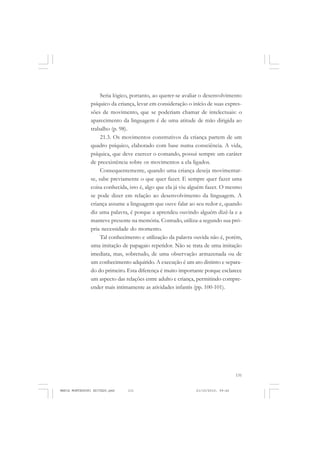 131
COLEÇÃO EDUCADORES
Seria lógico, portanto, ao querer-se avaliar o desenvolvimento
psíquico da criança, levar em consideração o início de suas expres-
sões de movimento, que se poderiam chamar de intelectuais: o
aparecimento da linguagem é de uma atitude de mão dirigida ao
trabalho (p. 98).
21.3. Os movimentos construtivos da criança partem de um
quadro psíquico, elaborado com base numa consciência. A vida,
psíquica, que deve exercer o comando, possui sempre um caráter
de preexistência sobre os movimentos a ela ligados.
Consequentemente, quando uma criança deseja movimentar-
se, sabe previamente o que quer fazer. E sempre quer fazer uma
coisa conhecida, isto é, algo que ela já viu alguém fazer. O mesmo
se pode dizer em relação ao desenvolvimento da linguagem. A
criança assume a linguagem que ouve falar ao seu redor e, quando
diz uma palavra, é porque a aprendeu ouvindo alguém dizê-la e a
manteve presente na memória. Contudo, utiliza-a segundo sua pró-
pria necessidade do momento.
Tal conhecimento e utilização da palavra ouvida não é, porém,
uma imitação de papagaio repetidor. Não se trata de uma imitação
imediata, mas, sobretudo, de uma observação armazenada ou de
um conhecimento adquirido. A execução é um ato distinto e separa-
do do primeiro. Esta diferença é muito importante porque esclarece
um aspecto das relações entre adulto e criança, permitindo compre-
ender mais intimamente as atividades infantis (pp. 100-101).
MARIA MONTESSORI EDITADO.pmd 21/10/2010, 09:42131
 