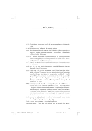 133
COLEÇÃO EDUCADORES
CRONOLOGIA
1870 - Nasce Maria Montessori, em 31 de agosto, na cidade de Chiaravalle,
Itália.
1874 - Wundt publica Fundamentos da psicologia fisiológica.
1890 - Ingressa na Universidade de Roma, onde enfrentou todos os preconceitos
por ser a primeira mulher a frequentar a universidade; William James
publica Princípios de psicologia.
1896 - É a primeira mulher a se formar em medicina na Itália; representa as
mulheres da Itália em Conferência em Berlim; em Roma, realiza campa-
nha para a saúde da higiene da mulher.
1897 - Ingressa na equipe da Universidade de Roma, como voluntária assistente
na psiquiatria.
1898 - Dá a luz a seu filho Mario, com o médico, Giuseppe Montesano, que será
diretor da Escola Ortofrênica.
1899 - Funda-se a “Liga Nacional para a cura e educação das crianças de menta-
lidade deficiente”; Montessori participa de um congresso em Turim, cujo
tema é a educação de deficientes; é nesta ocasião que defende a tese de
que os deficientes e anormais precisavam muito menos da medicina do
que de um bom método pedagógico; é criado, na Bélgica, o Instituto de
Paidologia; e em Berlim, o Instituto de Psicologia Infantil; Freud publica A
interpretação dos sonhos.
1900 - Criada, por Guido Baccelli – que fora professor de Maria Montessori e
ocupava então o lugar de ministro da Instrução Pública – a Scuola Magistrale
Ortofrenica (internato para crianças anormais e com organização que per-
mitia fornecer os mestres que desejassem entregar-se a tal especialidade).
Era dirigida por G. Montesano e pela própria Montessori; em Conferência
em Londres, manifesta-se contra a exploração de crianças nas minas de
Sicília.
1903 - Inscreve-se na Faculdade de Filosofia da Universidade de Roma. Estuda
filosofia, psicologia experimental e pedagogia.
1904 - Leciona antropologia na Universidade de Roma.
1905-1906 - Visita a França, por volta de 1906, onde se encontra com Désiré-
MARIA MONTESSORI EDITADO.pmd 21/10/2010, 09:42133
 