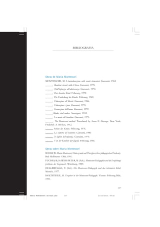 137
COLEÇÃO EDUCADORES
BIBLIOGRAFIA
Obras de Maria Montessori
MONTESSORI, M. L’autoeducazione nelle scuole elementari. Garzanti, 1962.
______. Bambini viventi nella Chiesa. Garzanti, 1970.
______. Dall’infanzia all’adolescenza. Garzanti, 1970.
______. Das kreative Kind. Fribourg, 1972.
______. Die Entdeckung des Kindes. Fribourg, 1969.
______. Educazione all libertà. Garzanti, 1986.
______. Educazione e pace. Garzanti, 1970.
______. Formazione dell’uomo. Garzanti, 1972.
______.Kinder sind anders. Stutttgart, 1952.
______. La mente del bambino. Garzanti, 1975.
______. The Montessori method. Translated by Anne E. George. New York:
Frederick A. Strokes, 1912.
______. Schule des Kindes. Fribourg, 1976.
______. La scoperta del bambino. Garzanti, 1980.
______. Il segreto dell’infanzia. Garzanti, 1970.
______. Von der Kindheit zur Jugend. Fribourg, 1966.
Obras sobre Maria Montessori
BÖHM, W. Maria Montessori, Hintergrund und Prinzipien ihres pädagogischen Denkens).
Bad Heilbrunn: Obb, 1991.
FUCHES, B.; HARTH-PETER, W. (Eds.). Montessori-Pädagogiku und die Erziehungs
probleme der Gegenwart. Würzburg, 1989.
HELLBRÜGGE, T. (Ed.). Die Montessori-Pädagogik und das behinderte Kibd.
Munich, 1977.
HOLTSTIEGE, H. Erzieher in der Montessori-Pädagogik. Vienne: Fribourg Bâle,
1991.
MARIA MONTESSORI EDITADO.pmd 21/10/2010, 09:42137
 