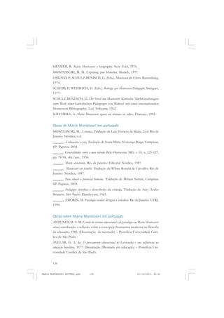 138
ANTONIO GRAMSCI
KRAMER, R. Maria Montessori: a biography. New York, 1976.
MONTESSORI, M. M. Erziehung zum Menschen. Munich, 1977.
OSWALD, P.; SCHULZ-BENISCH, G. (Eds.). Montessori für Eltern. Ravensburg,
1974.
SCHEID, P.; WEIDLICH, H. (Eds.). Beiträge zur Montessori-Pädagogik. Stuttgart,
1977.
SCHULZ-BENESCH, G. Der Streit um Montessori: Kritische Nachforschungen
zum Werk einer katholischen Pädagogin von Weltruf mit einer internationalen
Montessori-Bibliographie 2.ed. Fribourg, 1962.
SOCCHERA, A. Maria Montessori: quasi un rittrato in edito. Florence, 1992.
Obras de Maria Montessori em português
MONTESSORI, M. A criança. Tradução de Luiz Horácio da Matta. 2.ed. Rio de
Janeiro: Nórdica, s.d.
______. A educação e a paz. Tradução de Sonia Maria Alvarenga Braga. Campinas,
SP: Papirus, 2004.
______. Generalidades sobre o meu método. Belo Horizonte MG: v. 10, n. 125-127,
pp. 78-94, abr./jun., 1936.
______. Mente absorvente. Rio de Janeiro: Editorial Nórdica, 1987.
______. Montessori em família. Tradução de Wilma Ronald de Carvalho. Rio de
Janeiro: Nórdica, 1987.
______. Para educar o potencial humano. Tradução de Miriam Santini, Campinas
SP: Papirus, 2003.
______. Pedagogia científica: a descoberta da criança. Tradução de Aury Azelio
Brunetti. São Paulo: Flamboyant, 1965.
______; AMORIN, M. Psicologia escolar: artigos e estudos. Rio de Janeiro: UFRJ,
1990.
Obras sobre Maria Montessori em português
ANTUNES, M. A. M. Estudo do sistema educacional e da psicologia em Maria Montessori:
uma contribuição à reflexão sobre a concepção humanista moderna na filosofia
da educação. 1985. (Dissertação de mestrado) – Pontifícia Universidade Cató-
lica de São Paulo.
AVELAR, G. A. de. O pensamento educacional de Lubienska e sua influência na
educação brasileira. 1977. Dissertação (Mestrado em educação) – Pontifícia Uni-
versidade Católica de São Paulo.
MARIA MONTESSORI EDITADO.pmd 21/10/2010, 09:42138
 
