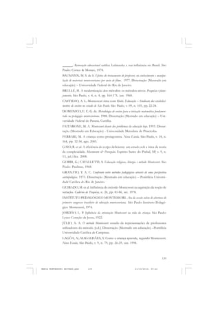 139
COLEÇÃO EDUCADORES
______. Renovação educacional católica: Lubienska e sua influência no Brasil. São
Paulo: Cortez & Moraes, 1978.
BAUMANN, M. S. de S. Efeitos do treinamento do professor, no conhecimento e manipu-
lação de materiais montessorianos por meio de filme. 1977. Dissertação (Mestrado em
educação) – Universidade Federal do Rio de Janeiro.
BRULLÉ, H. A modernização dos métodos: os métodos ativos. Pesquisa e plane-
jamento, São Paulo, v. 4, n. 4, pp. 164-171, jun. 1960.
CASTILHO, A. L. Montessori rima com Haiti. Educação – Sindicato dos estabeleci-
mentos de ensino no estado de São Paulo. São Paulo, v. 09, n. 105, pp. 22-24.
DOMENICO, E. C. G. de. Metodologia de ensino para a iniciação matemática fundamen-
tada na pedagogia montessoriana. 1988. Dissertação (Mestrado em educação) – Uni-
versidade Federal do Paraná, Curitiba.
FAITARONE, M. A. Montessori diante dos problemas da educação hoje. 1993. Disser-
tação (Mestrado em Educação) - Universidade Metodista de Piracicaba.
FERRARI, M. A criança como protagonista. Nova Escola. São Paulo, v. 18, n.
164, pp. 32-34, ago. 2003.
GAIO, R. et al. A eficiência do corpo deficiente: um estudo sob a ótica da teoria
da complexidade. Movimento & Percepção. Espírito Santo do Pinhal, SP, v. 9, n.
13, jul./dez. 2008.
GOBBI, G.; CAVALLETTI, S. Educação religiosa, liturgia e método Montessori. São
Paulo: Paulinas, 1968.
GRANATO, T. A. C. Confronto entre métodos pedagógicos através de uma perspectiva
antropológica. 1973. Dissertação (Mestrado em educação) – Pontifícia Universi-
dade Católica do Rio de Janeiro.
GUIRADO, M. et al. Influência do método Montessori na aquisição da noção de
seriação. Caderno de Pesquisa, n. 26, pp. 81-86, set. 1978.
INSTITUTO PEDAGÓGICO MONTESSORI. Ata da sessão solene de abertura do
primeiro congresso brasileiro de educação montessoriana. São Paulo: Instituto Pedagó-
gico Montessori, 1974.
JORDÃO, L. P. Influência da orientação Montessori na vida da criança. São Paulo:
Lyceo Coração de Jesus, 1922.
JÚLIO, A. A. O método Montessori: estudo de representações de professores
utilizadores do método. [s.d.]. Dissertação (Mestrado em educação) –Pontifícia
Universidade Católica de Campinas.
LAGÔA, A.; MAGALHÃES, Y. Como a criança aprende, segundo Montessori.
Nova Escola, São Paulo, v. 9, n. 79, pp. 26-29, out. 1994.
MARIA MONTESSORI EDITADO.pmd 21/10/2010, 09:42139
 