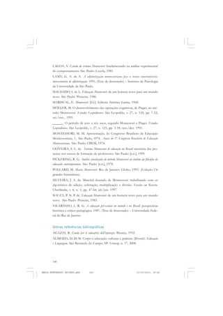 140
ANTONIO GRAMSCI
LAGOA, V. Estudo do sistema Montessori: fundamentado na análise experimental
do comportamento. São Paulo: Loyola, 1981.
LAMY, G. A. de A. A alfabetização montessoriana face a teoria construtivista-
interacionista de alfabetização. 1991. (Tese de doutorado) – Instituto de Psicologia
da Universidade de São Paulo.
MACHADO, I. de L. Educação Montessori: de um homem novo para um mundo
novo. São Paulo: Pioneira, 1986.
MARISCAL, E. Montessori. [S.l.]: Editora América Latina, 1968.
MÖLLER, M. O desenvolvimento das operações cognitivas, de Piaget, no mé-
todo Montessori. Estudos Leopoldenses. São Leopoldo, v. 27, n. 124, pp. 7-22,
set./out., 1991.
______. O período de zero a seis anos, segundo Montessori e Piaget. Estudos
Leopoldenses. São Leopoldo, v. 27, n. 125, pp. 5-18, nov./dez. 1991.
MONTESSORI, M. M. Apresentação. In: Congresso Brasileiro de Educação
Montessoriana, 1, São Paulo, 1974.. Anais do 1º. Congresso Brasileiro de Educação
Montessoriana. São Paulo: CBEM, 1974.
OLIVEIRA, S. L. de. Sistema Montessori de educação no Brasil: memória das pio-
neiras nos cursos de formação de professores. São Paulo: [s.n.], 1999.
PICKERING, R. G. Análise atualizada do método Montessori no âmbito da filosofia da
educação contemporânea. São Paulo: [s.n.], 1978.
POLLARD, M. Maria Montessori. Rio de Janeiro: Globo, 1993. (Coleção Os
grandes humanistas).
SILVEIRA, J. A. da. Material dourado de Montessori: trabalhando com os
algoritmos de adição, subtração, multiplicação e divisão. Ensino em Revista.
Uberlândia, v. 6, n. 1, pp. 47-64, jul./jun. 1997.
SOUZA, P. N. P. de. Educação Montessori: de um homem novo para um mundo
novo. São Paulo: Pioneira, 1983.
VILARINHO, L. R. G. A educação pré-escolar no mundo e no Brasil: perspectivas
histórica e crítico-pedagógica. 1987. (Tese de doutorado) – Universidade Fede-
ral do Rio de Janeiro.
Outras referências bibliográficas
AGAZZI, R. Guida per le educatrici dell’infanzia. Brescia, 1932.
ALMEIDA, D. Di M. Corpo e educação: culturas e práticas. (Dossiê). Educação
e Linguagem. São Bernardo do Campo, SP: Umesp, n. 17, 2008.
MARIA MONTESSORI EDITADO.pmd 21/10/2010, 09:42140
 