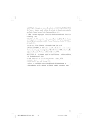141
COLEÇÃO EDUCADORES
ARROYO, M. Educação em tempos de exclusão. In: GENTILI, P.; FRIGOTTO,
G. (Orgs.). A cidadania negada: políticas de exclusão na educação e no trabalho.
São Paulo: Cortez; Buenos Ayres, Argentina: Clacso, 2001.
CAMBI, F. História da pedagogia. Tradução de Álvaro Lorencini. São Paulo: Edi-
tora Unesp, 1999.
CUNHA, L. A. Educação, estado e democracia no Brasil. 4. ed. São Paulo: Cortez;
Niterói/RJ: Editora da Universidade Federal Fluminense; Brasília/DF: Flacso
do Brasil, 2001.
KRAMER, R. Maria Montessori: a biography. New York, 1976.
LOURENÇO FILHO, M. B. Introdução ao estudo da Escola Nova: bases, sistemas e
diretrizes da pedagogia contemporânea. 12.ed. São Paulo: Melhoramentos; Rio
de Janeiro: Fundação Nacional de Material Escolar, 1978.
MAZZOTA, M. J. S. Educação especial no Brasil: histórias e políticas públicas.
3.ed. São Paulo: Cortez, 2001.
NUNN, P. Education: its data and first principles. Londres, 1920.
PASQUALI, P. Il nuovo asilo. Brescia, 1903.
SAVIANI, D. As teorias da educação e o problema da marginalidade. In: ______.
Escola e democracia. 33.ed. Campinas, SP: Editora Autores Associados, 2000.
MARIA MONTESSORI EDITADO.pmd 21/10/2010, 09:42141
 