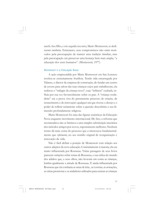 15
COLEÇÃO EDUCADORES
tarefa. Seu filho, e em seguida seu neto, Mario Montessori, se dedi-
caram também. Entretanto, seus compromissos não eram moti-
vados pela preocupação de manter uma tradição familiar, mas
pela preocupação em preservar uma herança bem mais ampla, “a
educação dos seres humanos”. (Montessori, 1977)
Montessori e a Educação Nova
A ação empreendida por Maria Montessori em San Lorenzo
revelou-se extremamente frutífera. Tendo sida encarregada por
Talamo, o diretor da empresa de construção, de fundar um centro
de jovens para salvar das ruas crianças cujos pais trabalhavam, ela
realizou o “milagre da criança nova”, cuja “infância” exaltada, in-
fluía por sua vez favoravelmente sobre os pais. A “criança verda-
deira” era a prova viva do permanente processo de criação, de
renascimento e de renovação: qualquer um que tivesse o desejo e o
poder de refletir seriamente sobre a questão descobriria a sua di-
mensão profundamente religiosa.
Maria Montessori foi uma das figuras autênticas da Educação
Nova enquanto movimento internacional. De fato, a reforma que
recomendava não se limitava a uma simples substituição mecânica
dos métodos antigos por novos, supostamente melhores. Nenhum
termo dá mais conta do processo que a interessava fundamental-
mente que reformatio, no seu sentido original de reorganização e
renovação da vida.
Não é fácil definir a posição de Montessori com relação aos
outros adeptos da nova educação. Contrariamente à maioria, ela era
muito influenciada por Rousseau. Várias passagens de seus livros
parecem variações sobre temas de Rousseau, e sua crítica do mundo
dos adultos que, a seus olhos, não levavam em conta as crianças,
lembra igualmente a atitude de Rousseau. É ainda influenciada por
Rousseau que ela combatia as amas de leite, as correias, as armações,
as cintas protetoras e os andadores utilizados para ensinar as crianças
MARIA MONTESSORI EDITADO.pmd 21/10/2010, 09:4215
 