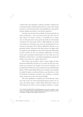 16
ANTONIO GRAMSCI
a andar muito cedo, chegando à seguinte conclusão: “Importa dei-
xar a natureza agir o mais livremente possível, e assim, mais a criança
será livre no seu desenvolvimento, mais rapidamente e mais perfei-
tamente atingira suas formas e suas funções superiores”.
Está claro que ela não havia estudado de forma sistemática as
obras de Rousseau – mas, da mesma forma que fazia suas um
bom número de críticas à cultura e à sociedade de seu tempo,
deve ter lido pelo menos certas partes de Emílio, de toda maneira
o primeiro livro. Da mesma forma, é difícil delimitar sua atitude
com relação aos educadores que como ela, participavam do mo-
vimento da Educação Nova, Dewey, Kilpatrick, Decroly, e, em
particular, Ferrier. Ainda que tenha tido contato com alguns deles
no quadro de suas atividades no seio da New Education Fellowship,
isso não resultou, de fato, em nenhuma colaboração. Os únicos
nomes que encontramos mencionados nas suas obras são os de
Washburne e Percy Nunn – este último principalmente quando ela
elabora seu conceito de “espírito absorvente”.
Percy Nunn, que presidia à época a seção inglesa da New
Education Fellowship, encontrou-a na ocasião do ciclo de confe-
rências que ministrou em Londres. Sua teoria do hôrmico e da
memória desenvolvida em seu livro Education: its data and first principles
(Nunn, 1920)5
ajudou Maria Montessori a elaborar sua concepção
do espírito humano em desenvolvimento, que determina o curso
da existência em interação constante com o ambiente, e, fazendo
assim, assume ele mesmo uma forma definida.
Ela sofreu igualmente a influência de Ovide Decroly. Tanto
suas vidas como suas obras apresentam diversos pontos em co-
mum: eles tinham quase a mesma idade (Montessori nasceu em
1870, Decroly em 1871), os dois estudaram medicina e criaram,
5
N.T: a hormé, do inglês hormic, tal como elaborado por Percy Nunn, significa [...] urge,
impulso ou compulsão; mnêmê na tradução francesa corresponde a memória. Ver: Nunn,
P. Education: its data and first principles. Disponível em: : <
MARIA MONTESSORI EDITADO.pmd 21/10/2010, 09:4216
 