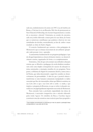 17
COLEÇÃO EDUCADORES
cada um, estabelecimentos de ensino em 1907, Casa dei bambini, em
Roma, e École pour la vie, em Bruxelas. Pelo fato de pertencerem ao
New Education Fellowship, eles tiveram frequentemente a ocasião
de se encontrar e discutir6
. Entretanto, na ocasião do encontro,
cada um já tinha elaborado a maior parte de suas ideias, de forma
que as numerosas semelhanças que podemos observar em suas
caminhadas são devidas, essencialmente, ao fato de ambos terem
estudado as obras de Itard e Séguin.
O conceito fundamental que sustenta a obra pedagógica de
Montessori é que as crianças necessitam de um ambiente apropri-
ado onde possam viver e aprender.
A característica fundamental de seu programa pedagógico é que
ele dá igual importância ao desenvolvimento interno e ao desenvol-
vimento externo, organizados de forma a se complementarem.
Entretanto, o fato de que certa atenção seja atribuída à educação
externa, que os filósofos e pedagogos da escola idealista considera-
vam como uma simples consequência do sucesso da educação in-
terna, testemunha a orientação científica de seu programa. Nesse
ponto, a influência de Séguin foi certamente decisiva, assim como a
de Pereira, que tinha demonstrado o papel dos sentidos no desen-
volvimento da personalidade. A ideia de que é possível educar e
transformar os seres humanos unicamente manipulando os dados
sensoriais que lhes são transmitidos, ideias que Diderot examinou na
sua Carta sobre os cegos e sua Carta sobre os surdos e os mudos, e que
inspirou o programa de Rousseau, no que se refere à educação sen-
sorial, teve um papel igualmente importante nas teorias de Montessori.
Para entender bem a profunda originalidade das ideias de
Montessori, é necessário compará-las com o método elaborado
pelas irmãs Agazzi. Os trabalhos de Rosa e Carolina Agazzi
constituem uma das tentativas mais notáveis para fazer progredir a
6
Essa hipótese provavelmente se confirmaria por meio do estudo e publicação dessa
correspondência, o que ainda não foi feito.
MARIA MONTESSORI EDITADO.pmd 21/10/2010, 09:4217
 