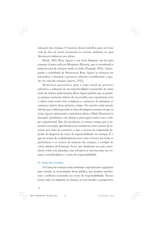 18
ANTONIO GRAMSCI
educação das crianças. O interesse desses trabalhos para nós hoje
vem do fato de terem acontecido no mesmo ambiente no qual
Montessori elaborou suas ideias.
Desde 1882, Rosa Agazzi e sua irmã dirigiram um lar para
crianças (il nouvo asilo) em Monpiano (Brescia), que é considerada a
primeira casa de crianças criada na Itália (Pasquali, 1903). Anteci-
pando a caminhada de Montessori, Rosa Agazzi se esforçou em
intensificar e dominar o processo educativo modificando o qua-
dro de vida das crianças (Agazzi, 1932).
Montessori preconizava, para a etapa inicial do processo
educativo, a utilização de um material didático constituído de várias
séries de objetos padronizados; Rosa Agazzi preferia que as própri-
as crianças reunissem objetos de sua escolha: suas experiências com
o objeto eram assim mais completas e o processo de abstração só
começava depois desse primeiro estágio. No entanto, seria inexato
afirmar que a diferença entre as duas abordagens consiste em que as
irmãs Agazzi valorizavam a experiência direta e Maria Montessori a
abstração. Igualmente, esta última se preocupava muito com o está-
gio experimental. Mas ela reconhecia, ao mesmo tempo, que é ne-
cessário encorajar, aprofundar essas tendências, esses centros de in-
teresse por meio de exercícios, e que o sucesso da empreitada de-
pende do despertar do senso de responsabilidade nas crianças. É o
que ela trouxe de verdadeiramente novo: não só levava em conta as
preferências e os centros de interesse das crianças, a exemplo de
vários adeptos da Educação Nova, que fundavam sua ação unica-
mente sobre esse princípio, mas esforçava-se em encorajar nas cri-
anças a autodisciplina e o senso de responsabilidade.
As Casas das Crianças
As Casas das crianças eram ambientes especialmente equipados
para atender às necessidades desse público, que podiam transfor-
mar e melhorar exercendo seu senso de responsabilidade. Nesses
locais, tudo era adaptado às crianças, às suas atitudes e perspectivas
MARIA MONTESSORI EDITADO.pmd 21/10/2010, 09:4218
 