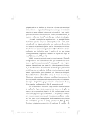 19
COLEÇÃO EDUCADORES
próprias: não só os armários, as mesas e as cadeiras, mas também as
cores, os sons e a arquitetura. Era esperado delas que vivessem e se
movessem nesse ambiente como seres responsáveis e que partici-
passem do trabalho criador como das tarefas de funcionamento, de
maneira a subir uma “escala” simbólica que conduzia à realização.
Liberdade e disciplina se equilibravam, e o princípio funda-
mental era que uma não podia ser conquistada sem a outra. Con-
siderada sob este ângulo, a disciplina não era imposta do exterior,
era antes um desafio a ultrapassar para se tornar digno da liberda-
de. Montessori escrevia a respeito disso: “Nós chamamos de dis-
ciplinado um indivíduo que é senhor de si, que pode,
consequentemente, dispor de si mesmo ou seguir uma regra de
vida” (Montessori, 1969, p. 57).
A ideia central da autodeterminação segundo a qual a liberdade
só é possível se nos submetemos às leis que descobrimos e adota-
mos – o que Rousseau chamava de “vontade geral” – não é expres-
samente formulada nas suas obras. Por volta da passagem do sécu-
lo, a filosofia italiana era certamente dominada pelo pensamento
positivista, mas as tendências idealistas e neokantianas eram igual-
mente representadas, principalmente por Alessandro Chiapelli,
Bernardino Varisco e Benedetto Croce. É pouco provável que
Montessori tenha estudado seriamente esses filósofos; no entanto, ela
fez suas crianças participarem ativamente da disposição do ambiente,
das regras e dos princípios que governavam o funcionamento da casa;
dessa maneira, era feita justiça à ideia de autonomia moral.
Mas Montessori foi ainda mais longe: assumiu sistematicamente
as implicações lógicas dessas ideias, ou seja, ocupou-se de aplicá-las
e colocá-las em prática nas situações da vida cotidiana, aspecto mui-
tas vezes negligenciado pelos educadores. O programa que estabele-
ceu com esse intento compreendia “exercícios no ambiente cotidia-
no”, ou “exercícios de vida prática”, como os chamou na primeira
das conferências que fez na França (Montessori, 1976, p. 105).
Existiam, principalmente, exercícios de paciência, de exatidão e de
MARIA MONTESSORI EDITADO.pmd 21/10/2010, 09:4219
 