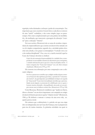 20
ANTONIO GRAMSCI
repetição, todos destinados a reforçar o poder de concentração. Era
importante que esses exercícios fossem feitos a cada dia no contexto
de uma “tarefa” verdadeira, e não como simples jogos ou passa-
tempos. Eles eram complementados por uma prática da imobilida-
de e da meditação, que marcavam a passagem da educação “exter-
na” para a educação “interna”.
Em seus escritos, Montessori não se cansa de ressaltar a impor-
tância do empreendimento que consiste em desenvolver atitudes em
vez de simples competências; segundo ela, a atividade prática deve
criar uma atitude, e isso graças à contemplação: “A atitude vem a ser
a da conduta disciplinada”. Era, a seu ver, a tarefa essencial à qual as
Casas das Crianças deveriam se dedicar:
O pivô de tal construção da personalidade foi o trabalho livre, corres-
pondente às necessidades naturais da vida interior; por conseguinte,
o trabalho intelectual livre prova que ele é a base da disciplina interior. A
maior conquista das “Casas das Crianças” era a de obter crianças
disciplinadas. (Montessori, 1976, p. 107)
Ela sustenta essa afirmação por uma comparação com a edu-
cação religiosa:
Isso leva a pensar nos conselhos que a religião católica dá para conser-
var as forças da vida espiritual, quer dizer, o período de “concentra-
ção interior”, da qual depende a possibilidade de dispor em seguida
de “força moral”. É por meio da meditação metódica que a persona-
lidade moral adquire os potenciais de solidificação sem os quais o
homem interior, distraído e desequilibrado, não pode ser seu pró-
prio mestre nem se dedicar a nobres fins. (Montessori, 1976, p. 104)
Como Rousseau, Montessori considerava que “ajudar aos fracos,
idosos e doentes” era um dever importante a ser cumprido no estágio
dodesenvolvimentopessoal,noqualas“relaçõesmorais”(Montessori,
1966, p. 58) definem e marcam o começo de uma nova vida, en-
quanto pessoa moral.
Ela estimava que a adolescência é o período em que essa etapa
deve ser ultrapassada, mas nas Casas das Crianças, estas se preparavam
para isso de muitas maneiras. As primeiras atividades nas quais se
MARIA MONTESSORI EDITADO.pmd 21/10/2010, 09:4220
 