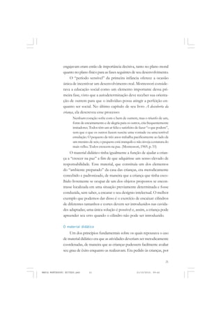 21
COLEÇÃO EDUCADORES
engajavam eram então de importância decisiva, tanto no plano moral
quanto no plano físico para as fases seguintes de seu desenvolvimento.
O “período sensível” da primeira infância oferece a ocasião
única de incentivar um desenvolvimento real. Montessori conside-
rava a educação social como um elemento importante dessa pri-
meira fase, visto que a autodeterminação deve receber sua orienta-
ção de outrem para que o indivíduo possa atingir a perfeição en-
quanto ser social. No último capítulo de seu livro A descoberta da
criança, ela descreveu esse processo:
Nenhum coração sofre com o bem de outrem, mas o triunfo de um,
fontedeencantamentoedealegriaparaosoutros,criafrequentemente
imitadores. Todos têm um ar feliz e satisfeito de fazer“o que podem”,
sem que o que os outros fazem suscite uma vontade ou uma terrível
emulação. O pequeno de três anos trabalha pacificamente ao lado de
um menino de seis; o pequeno está tranquilo e não inveja a estatura do
mais velho. Todos crescem na paz. (Montessori, 1969, p. 33)
O material didático tinha igualmente a função de ajudar a crian-
ça a “crescer na paz” a fim de que adquirisse um senso elevado de
responsabilidade. Esse material, que constituía um dos elementos
do “ambiente preparado” da casa das crianças, era metodicamente
concebido e padronizado, de maneira que a criança que tinha esco-
lhido livremente se ocupar de um dos objetos propostos se encon-
trasse localizada em uma situação previamente determinada e fosse
conduzida, sem saber, a encarar o seu desígnio intelectual. O melhor
exemplo que podemos dar disso é o exercício de encaixar: cilindros
de diferentes tamanhos e cortes devem ser introduzidos nas cavida-
des adaptadas; uma única solução é possível e, assim, a criança pode
apreender seu erro quando o cilindro não pode ser introduzido.
O material didático
Um dos princípios fundamentais sobre os quais repousava o uso
de material didático era que as atividades deveriam ser metodicamente
coordenadas, de maneira que as crianças pudessem facilmente avaliar
seu grau de êxito enquanto as realizavam. Era pedido às crianças, por
MARIA MONTESSORI EDITADO.pmd 21/10/2010, 09:4221
 