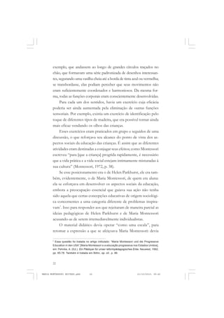 22
ANTONIO GRAMSCI
exemplo, que andassem ao longo de grandes círculos traçados no
chão, que formavam uma série padronizada de desenhos interessan-
tes, segurando uma vasilha cheia até a borda de tinta azul ou vermelha;
se transbordasse, elas podiam perceber que seus movimentos não
eram suficientemente coordenados e harmoniosos. Da mesma for-
ma, todas as funções corporais eram conscientemente desenvolvidas.
Para cada um dos sentidos, havia um exercício cuja eficácia
poderia ser ainda aumentada pela eliminação de outras funções
sensoriais. Por exemplo, existia um exercício de identificação pelo
toque de diferentes tipos de madeira, que era possível tornar ainda
mais eficaz vendando os olhos das crianças.
Esses exercícios eram praticados em grupo e seguidos de uma
discussão, o que reforçava seu alcance do ponto de vista dos as-
pectos sociais da educação das crianças. É assim que as diferentes
atividades eram destinadas a conjugar seus efeitos; como Montessori
escreveu “para [que a criança] progrida rapidamente, é necessário
que a vida prática e a vida social estejam intimamente misturadas à
sua cultura” (Montessori, 1972, p. 38).
Se esse posicionamento era o de Helen Parkhurst, ele era tam-
bém, evidentemente, o de Maria Montessori, de quem era aluna:
ela se esforçava em desenvolver os aspectos sociais da educação,
embora a preocupação essencial que guiava sua ação não tenha
sido aquela que certas concepções educativas de origem sociológi-
ca concernentes a uma categoria diferente de problemas inspira-
vam7
. Isso para responder aos que rejeitaram de maneira parcial as
ideias pedagógicas de Helen Parkhurst e de Maria Montessori
acusando-as de serem irremediavelmente individualistas.
O material didático devia operar “como uma escala”, para
retomar a expressão a que se afeiçoava Maria Montessori: devia
7
Essa questão foi tratada no artigo intitulado: “Maria Montessori und die Progressive
Education in den USA” [Maria Montessori e a educação progressiva nos Estados Unidos],
em: Pehnke, A. (Ed.). Ein Plädoyer für unser reformpädagogisches Erbe. Neuwied, 1992,
pp. 65-78. Também é tratada em Böhn, op. cit., p. 86.
MARIA MONTESSORI EDITADO.pmd 21/10/2010, 09:4222
 