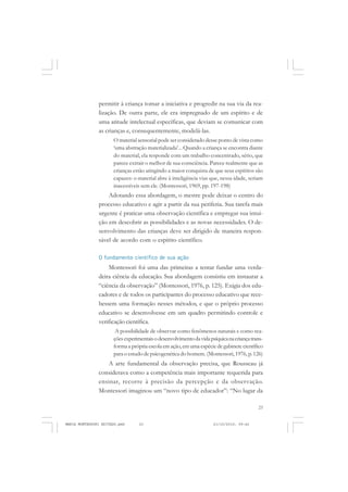 23
COLEÇÃO EDUCADORES
permitir à criança tomar a iniciativa e progredir na sua via da rea-
lização. De outra parte, ele era impregnado de um espírito e de
uma atitude intelectual específicas, que deviam se comunicar com
as crianças e, consequentemente, modelá-las.
O material sensorial pode ser considerado desse ponto de vista como
‘uma abstração materializada’... Quando a criança se encontra diante
do material, ela responde com um trabalho concentrado, sério, que
parece extrair o melhor de sua consciência. Parece realmente que as
crianças estão atingindo a maior conquista de que seus espíritos são
capazes: o material abre à inteligência vias que, nessa idade, seriam
inacessíveis sem ele. (Montessori, 1969, pp. 197-198)
Adotando essa abordagem, o mestre pode deixar o centro do
processo educativo e agir a partir da sua periferia. Sua tarefa mais
urgente é praticar uma observação científica e empregar sua intui-
ção em descobrir as possibilidades e as novas necessidades. O de-
senvolvimento das crianças deve ser dirigido de maneira respon-
sável de acordo com o espírito científico.
O fundamento científico de sua ação
Montessori foi uma das primeiras a tentar fundar uma verda-
deira ciência da educação. Sua abordagem consistiu em instaurar a
“ciência da observação” (Montessori, 1976, p. 125). Exigia dos edu-
cadores e de todos os participantes do processo educativo que rece-
bessem uma formação nesses métodos, e que o próprio processo
educativo se desenvolvesse em um quadro permitindo controle e
verificação científica.
A possibilidade de observar como fenômenos naturais e como rea-
çõesexperimentaisodesenvolvimentodavidapsíquicanacriançatrans-
forma a própria escola em ação,em uma espécie de gabinete científico
para o estudo de psicogenética do homem. (Montessori, 1976, p. 126)
A arte fundamental da observação precisa, que Rousseau já
considerava como a competência mais importante requerida para
ensinar, recorre à precisão da percepção e da observação.
Montessori imaginou um “novo tipo de educador”: “No lugar da
MARIA MONTESSORI EDITADO.pmd 21/10/2010, 09:4223
 