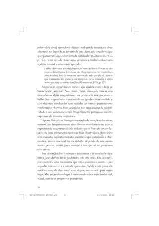 24
ANTONIO GRAMSCI
palavra [ele deve] aprender o silêncio; no lugar de ensinar, ele deve
observar; no lugar de se revestir de uma dignidade orgulhosa que
quer parecer infalível, se revestir de humildade” (Montessori, 1976,
p. 123). Esse tipo de observação atenciosa à distância não é uma
aptidão natural: é necessário aprender
e saber observar é a verdadeira marcha rumo à ciência. Porque se não
vemos os fenômenos, é como se eles não existissem. Ao contrário, a
alma do sábio é feita de interesse apaixonado pelo que ele vê. Aquele
que é iniciado a ver começa a se interessar, e esse interesse é a força
motriz que cria o espírito do sábio. (Montessori, 1976, p. 125)
Montessori concebeu um método que qualificaríamos hoje de
hermenêutico-empírico. No entanto, ela não conseguiu colocar uma
única dessas ideias integralmente em prática em seu próprio tra-
balho. Suas experiências careciam de um quadro teórico sólido e
elas não eram conduzidas nem avaliadas de forma a permitir uma
confirmação objetiva. Suas descrições não eram isentas de subjeti-
vidade e suas conclusões eram frequentemente parciais ou mesmo
expressas de maneira dogmática.
Apesar disso, ela se distinguia na criação de situações educativas,
mesmo que frequentemente estas fossem manifestamente mais a
expressão de sua personalidade radiante que o fruto de uma refle-
xão e de uma preparação rigorosas. Suas observações eram feitas
com cuidado, segundo métodos científicos que garantiam a obje-
tividade, mas o essencial do seu trabalho dependia de um talento
muito pessoal, único, para manejar e interpretar os processos
educativos.
Sua descrição dos fenômenos educativos e as conclusões que
tirava deles devem ser considerados sob esta ótica. Ela descreve,
por exemplo, uma menininha que tenta quarenta e quatro vezes
seguidas encontrar a cavidade que corresponde a um pino em
madeira antes de direcionar, com alegria, sua atenção para outro
lugar. Mas em nenhum lugar é mencionado o seu meio intelectual,
social, nem seus progressos posteriores.
MARIA MONTESSORI EDITADO.pmd 21/10/2010, 09:4224
 