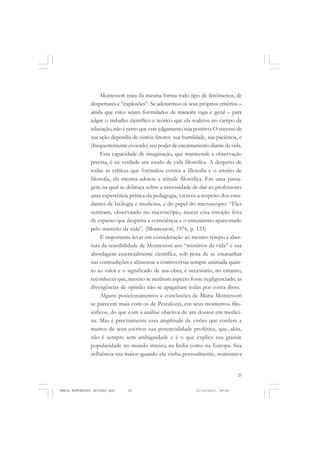 25
COLEÇÃO EDUCADORES
Montessori trata da mesma forma todo tipo de fenômenos, de
despertares e “explosões”. Se adotarmos os seus próprios critérios –
ainda que estes sejam formulados de maneira vaga e geral – para
julgar o trabalho científico e teórico que ela realizou no campo da
educação, não é certo que esse julgamento seja positivo. O sucesso de
sua ação dependia de outros fatores: sua humildade, sua paciência, e
(frequentemente evocado) seu poder de encantamento diante da vida.
Esta capacidade de imaginação, que transcende a observação
precisa, é na verdade um modo de vida filosófica. A despeito de
todas as críticas que formulou contra a filosofia e o ensino de
filosofia, ela mesma adotou a atitude filosófica. Em uma passa-
gem na qual se debruça sobre a necessidade de dar ao professores
uma experiência prática da pedagogia, escreve a respeito dos estu-
dantes de biologia e medicina, e do papel do microscópio: “Eles
sentiram, observando no microscópio, nascer essa emoção feita
de espanto que desperta a consciência e o entusiasmo apaixonado
pelo mistério da vida”. (Montessori, 1976, p. 133)
É importante levar em consideração ao mesmo tempo a aber-
tura da sensibilidade de Montessori aos “mistérios da vida” e sua
abordagem essencialmente científica, sob pena de se emaranhar
nas contradições e alimentar a controvérsia sempre animada quan-
to ao valor e o significado de sua obra; é necessário, no entanto,
reconhecer que, mesmo se nenhum aspecto fosse negligenciado, as
divergências de opinião não se apagariam todas por conta disso.
Alguns posicionamentos e conclusões de Maria Montessori
se parecem mais com os de Pestalozzi, em seus momentos filo-
sóficos, do que com a análise objetiva de um doutor em medici-
na. Mas é precisamente essa amplitude de visões que confere a
muitos de seus escritos sua potencialidade profética, que, aliás,
não é sempre sem ambiguidade e é o que explica sua grande
popularidade no mundo inteiro, na Índia como na Europa. Sua
influência era maior quando ela vinha pessoalmente, ministrava
MARIA MONTESSORI EDITADO.pmd 21/10/2010, 09:4225
 