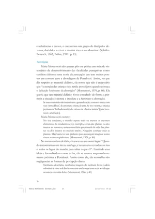 26
ANTONIO GRAMSCI
conferências e cursos, e encontrava um grupo de discípulos de-
votos, decididos a viver e manter viva a sua doutrina. (Schültz-
Benesch, 1962, Böhm, 1991, p. 15)
Percepção
Maria Montessori não apenas pôs em prática um método sis-
temático de desenvolvimento das faculdades perceptivas como
também elaborou uma teoria da percepção que tem muitos pon-
tos em comum com a abordagem de Pestalozzi. Assim, no que
diz respeito ao material didático, ela notou que não é necessário
que “a atenção das crianças seja retida por objetos quando começa
o delicado fenômeno da abstração” (Montessori, 1976, p. 80). Ela
queria que seu material didático fosse concebido de forma a per-
mitir a situação concreta e imediata e a favorecer a abstração.
Se esses materiais não incentivam a generalização,correm o risco,com
suas ‘armadilhas’, de amarrar a criança à terra. Se isso ocorre, a criança
permanece ‘fechada no círculo vicioso de objetos inúteis’ [para favo-
recer a abstração].
Maria Montessori escreve:
No seu conjunto, o mundo repete mais ou menos os mesmos
elementos. Se estudarmos, por exemplo, a vida das plantas ou dos
insetos na natureza, temos uma ideia aproximada da vida das plan-
tas ou dos insetos no mundo inteiro. Ninguém conhece todas as
plantas. Mas basta ver um pinheiro para conseguir imaginar como
vivem todos os pinheiros. (Montessori, 1976, p. 80)
Na mesma ordem de ideia, ela escreveu em outro lugar: “Quan-
do encontramos um rio ou um lago, é necessário ver todos os rios
e todos os lagos do mundo para saber o que é?”. Emitindo essa
ideia e formulando-a como o faz, ela se mostra surpreendente-
mente próxima a Pestalozzi. Assim como ele, ela aconselha não
negligenciar as formas de percepção direta.
Nenhuma descrição, nenhuma imagem de nenhum livro podem
substituir a vista real das árvores em um bosque com toda a vida que
acontece em volta delas. (Montessori, 1966, p.40)
MARIA MONTESSORI EDITADO.pmd 21/10/2010, 09:4226
 
